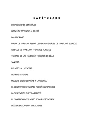 C A P Í T U L A D O


DISPOSICIONES GENERALES


HORAS DE ENTRADAS Y SALIDA


DÍAS DE PAGO


LUGAR DE TRABAJO ASEO Y USO DE MATERIALES DE TRABAJO Y EDIFICIO


RIESGOS DE TRABAJO Y PRIMEROS AUXILIOS


TRABAJO DE LAS MUJERES Y MENORES DE EDAD


SANIDAD


PERMISOS Y LICENCIAS


NORMAS DIVERSAS


MEDIDAS DISCIPLINARIAS Y SANCIONES


EL CONTRATO DE TRABAJO PODRÁ SUSPENDERSE


LA SUSPENSIÓN SURTIRÁ EFECTO


EL CONTRATO DE TRABAJO PODRÁ RESCINDIRSE


DÍAS DE DESCANSO Y VACACIONES
 