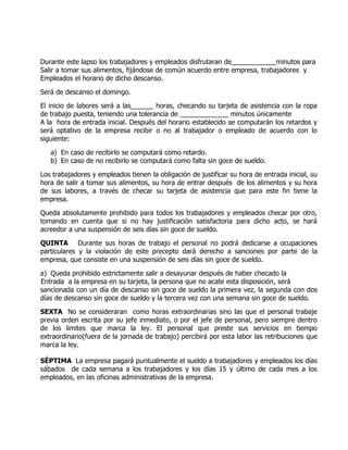 Durante este lapso los trabajadores y empleados disfrutaran de____________minutos para
Salir a tomar sus alimentos, fijándose de común acuerdo entre empresa, trabajadores y
Empleados el horario de dicho descanso.

Será de descanso el domingo.

El inicio de labores será a las______ horas, checando su tarjeta de asistencia con la ropa
de trabajo puesta, teniendo una tolerancia de _____________ minutos únicamente
A la hora de entrada inicial. Después del horario establecido se computarán los retardos y
será optativo de la empresa recibir o no al trabajador o empleado de acuerdo con lo
siguiente:

   a) En caso de recibirlo se computará como retardo.
   b) En caso de no recibirlo se computará como falta sin goce de sueldo.

Los trabajadores y empleados tienen la obligación de justificar su hora de entrada inicial, su
hora de salir a tomar sus alimentos, su hora de entrar después de los alimentos y su hora
de sus labores, a través de checar su tarjeta de asistencia que para este fin tiene la
empresa.

Queda absolutamente prohibido para todos los trabajadores y empleados checar por otro,
tomando en cuenta que si no hay justificación satisfactoria para dicho acto, se hará
acreedor a una suspensión de seis días sin goce de sueldo.

QUINTA Durante sus horas de trabajo el personal no podrá dedicarse a ocupaciones
particulares y la violación de este precepto dará derecho a sanciones por parte de la
empresa, que consiste en una suspensión de seis días sin goce de sueldo.

a) Queda prohibido estrictamente salir a desayunar después de haber checado la
Entrada a la empresa en su tarjeta, la persona que no acate esta disposición, será
sancionada con un día de descanso sin goce de sueldo la primera vez, la segunda con dos
días de descanso sin goce de sueldo y la tercera vez con una semana sin goce de sueldo.

SEXTA No se consideraran como horas extraordinarias sino las que el personal trabaje
previa orden escrita por su jefe inmediato, o por el jefe de personal, pero siempre dentro
de los limites que marca la ley. El personal que preste sus servicios en tiempo
extraordinario(fuera de la jornada de trabajo) percibirá por esta labor las retribuciones que
marca la ley.

SÉPTIMA La empresa pagará puntualmente el sueldo a trabajadores y empleados los días
sábados de cada semana a los trabajadores y los días 15 y último de cada mes a los
empleados, en las oficinas administrativas de la empresa.
 