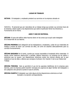 LUGAR DE TRABAJO


OCTAVA El trabajador y empleado prestará sus servicios en la empresa ubicada en
       _________________________________________________________________



NOVENA El personal que por naturaleza de su trabajo tenga que prestar sus servicios fuera de
la empresa, estará sujeto a las disposiciones que sobre el particular tienen los Directivos y
Funcionarios de la misma.

                                     ASEO Y USO DE MATERIAL

DÉCIMA El aseo del edificio debe hacerse diario en las zonas que ocupó cada trabajador
En el desarrollo de sus labores.


DÉCIMA PRIMERA Será obligación de los trabajadores y empleados, cuidar de sus materiales de
trabajo a través de hacer uso correcto de ellos, así como de asearlos adecuadamente para su
correcto funcionamiento.


DÉCIMA SEGUNDA Por lo tanto, cuando por causas imputables al empleado dicho materiales O
equipo sufran deterioro destrucción o perdida, deberá resarcirse a la empresa de los daños y
perjuicios que se causen. Las disposiciones anteriores surten los mismos efectos por lo que
respecta al uso de sillas y sillones que consigna el articulo 132, fracción V de la Ley Federal del
Trabajo


DÉCIMA TERCERA Solo se permitirá el uso de los aparatos telefónicos de la empresa para
Servicio, pero la empresa podrá trasmitir mensajes de urgencia de algún familiar del trabajador o
de cualquiera otra persona cuando el caso lo amerite.

DÉCIMA CUARTA El trabajador que viole alguna de las disposiciones anteriores se hará
              Acreedor a la sanción correspondiente.
 