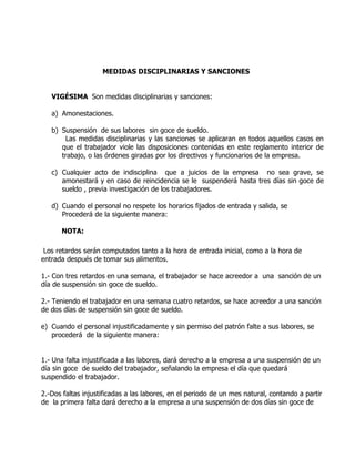 MEDIDAS DISCIPLINARIAS Y SANCIONES


   VIGÉSIMA Son medidas disciplinarias y sanciones:

   a) Amonestaciones.

   b) Suspensión de sus labores sin goce de sueldo.
       Las medidas disciplinarias y las sanciones se aplicaran en todos aquellos casos en
      que el trabajador viole las disposiciones contenidas en este reglamento interior de
      trabajo, o las órdenes giradas por los directivos y funcionarios de la empresa.

   c) Cualquier acto de indisciplina que a juicios de la empresa no sea grave, se
      amonestará y en caso de reincidencia se le suspenderá hasta tres días sin goce de
      sueldo , previa investigación de los trabajadores.

   d) Cuando el personal no respete los horarios fijados de entrada y salida, se
      Procederá de la siguiente manera:

      NOTA:

 Los retardos serán computados tanto a la hora de entrada inicial, como a la hora de
entrada después de tomar sus alimentos.

1.- Con tres retardos en una semana, el trabajador se hace acreedor a una sanción de un
día de suspensión sin goce de sueldo.

2.- Teniendo el trabajador en una semana cuatro retardos, se hace acreedor a una sanción
de dos días de suspensión sin goce de sueldo.

e) Cuando el personal injustificadamente y sin permiso del patrón falte a sus labores, se
   procederá de la siguiente manera:


1.- Una falta injustificada a las labores, dará derecho a la empresa a una suspensión de un
día sin goce de sueldo del trabajador, señalando la empresa el día que quedará
suspendido el trabajador.

2.-Dos faltas injustificadas a las labores, en el periodo de un mes natural, contando a partir
de la primera falta dará derecho a la empresa a una suspensión de dos días sin goce de
 