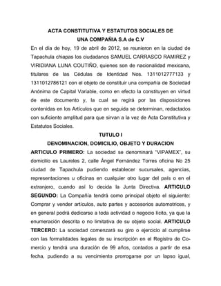 ACTA CONSTITUTIVA Y ESTATUTOS SOCIALES DE
                      UNA COMPAÑIA S.A de C.V
En el día de hoy, 19 de abril de 2012, se reunieron en la ciudad de
Tapachula chiapas los ciudadanos SAMUEL CARRASCO RAMIREZ y
VIRIDIANA LUNA COUTIÑO, quienes son de nacionalidad mexicana,
titulares de las Cédulas de Identidad Nos. 1311012777133 y
1311012786121 con el objeto de constituir una compañía de Sociedad
Anónima de Capital Variable, como en efecto la constituyen en virtud
de este documento y, la cual se regirá por las disposiciones
contenidas en los Artículos que en seguida se determinan, redactados
con suficiente amplitud para que sirvan a la vez de Acta Constitutiva y
Estatutos Sociales.
                              TUTULO I
       DENOMINACION, DOMICILIO, OBJETO Y DURACION
ARTICULO PRIMERO: La sociedad se denominará “VIPAMEX”, su
domicilio es Laureles 2, calle Ángel Fernández Torres oficina No 25
ciudad de Tapachula pudiendo establecer sucursales, agencias,
representaciones u oficinas en cualquier otro lugar del país o en el
extranjero, cuando así lo decida la Junta Directiva. ARTICULO
SEGUNDO: La Compañía tendrá como principal objeto el siguiente:
Comprar y vender artículos, auto partes y accesorios automotrices, y
en general podrá dedicarse a toda actividad o negocio lícito, ya que la
enumeración descrita o no limitativa de su objeto social. ARTICULO
TERCERO: La sociedad comenzará su giro o ejercicio al cumplirse
con las formalidades legales de su inscripción en el Registro de Co-
mercio y tendrá una duración de 99 años, contados a partir de esa
fecha, pudiendo a su vencimiento prorrogarse por un lapso igual,
 