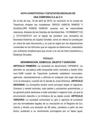ACTA CONSTITUTIVA Y ESTATUTOS SOCIALES DE
                      UNA COMPAÑIA S.A de C.V
En el día de hoy, 19 de abril de 2012, se reunieron en la ciudad de
Tapachula chiapas los ciudadanos “ROCIO GARCIA RAMOS Y
GUADALUPE PONCE GARCIA” quienes son de nacionalidad
mexicana, titulares de las Cédulas de Identidad Nos. 13100669477133
y 1311310572121 con el objeto de constituir una compañía de
Sociedad Anónima de Capital Variable, como en efecto la constituyen
en virtud de este documento y, la cual se regirá por las disposiciones
contenidas en los Artículos que en seguida se determinan, redactados
con suficiente amplitud para que sirvan a la vez de Acta Constitutiva y
Estatutos Sociales.
                              TUTULO I
       DENOMINACION, DOMICILIO, OBJETO Y DURACION
ARTICULO PRIMERO: La sociedad se denominará “VIPAMEX”, su
domicilio es col.azteca calle tanepantla entre nonoalco y bacilio Ortiz
num.124B ciudad de Tapachula pudiendo establecer sucursales,
agencias, representaciones u oficinas en cualquier otro lugar del país
o en el extranjero, cuando así lo decida la Junta Directiva. ARTICULO
SEGUNDO: La Compañía tendrá como principal objeto el siguiente:
Comprar y vender artículos, auto partes y accesorios automotrices, y
en general podrá dedicarse a toda actividad o negocio lícito, ya que la
enumeración descrita o no limitativa de su objeto social. ARTICULO
TERCERO: La sociedad comenzará su giro o ejercicio al cumplirse
con las formalidades legales de su inscripción en el Registro de Co-
mercio y tendrá una duración de 99 años, contados a partir de esa
fecha, pudiendo a su vencimiento prorrogarse por un lapso igual,
 