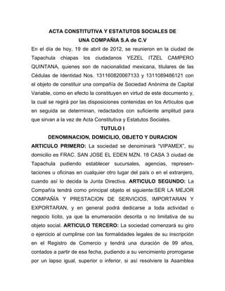 ACTA CONSTITUTIVA Y ESTATUTOS SOCIALES DE
                       UNA COMPAÑIA S.A de C.V
En el día de hoy, 19 de abril de 2012, se reunieron en la ciudad de
Tapachula    chiapas    los   ciudadanos   YEZEL    ITZEL   CAMPERO
QUINTANA, quienes son de nacionalidad mexicana, titulares de las
Cédulas de Identidad Nos. 131160820067133 y 1311089486121 con
el objeto de constituir una compañía de Sociedad Anónima de Capital
Variable, como en efecto la constituyen en virtud de este documento y,
la cual se regirá por las disposiciones contenidas en los Artículos que
en seguida se determinan, redactados con suficiente amplitud para
que sirvan a la vez de Acta Constitutiva y Estatutos Sociales.
                                TUTULO I
       DENOMINACION, DOMICILIO, OBJETO Y DURACION
ARTICULO PRIMERO: La sociedad se denominará “VIPAMEX”, su
domicilio es FRAC. SAN JOSE EL EDEN MZN. 18 CASA 3 ciudad de
Tapachula pudiendo establecer sucursales, agencias, represen-
taciones u oficinas en cualquier otro lugar del país o en el extranjero,
cuando así lo decida la Junta Directiva. ARTICULO SEGUNDO: La
Compañía tendrá como principal objeto el siguiente:SER LA MEJOR
COMPAÑÍA Y PRESTACION DE SERVICIOS, IMPORTARAN Y
EXPORTARAN, y en general podrá dedicarse a toda actividad o
negocio lícito, ya que la enumeración descrita o no limitativa de su
objeto social. ARTICULO TERCERO: La sociedad comenzará su giro
o ejercicio al cumplirse con las formalidades legales de su inscripción
en el Registro de Comercio y tendrá una duración de 99 años,
contados a partir de esa fecha, pudiendo a su vencimiento prorrogarse
por un lapso igual, superior o inferior, si así resolviere la Asamblea
 