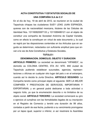 ACTA CONSTITUTIVA Y ESTATUTOS SOCIALES DE
                    UNA COMPAÑIA S.A de C.V
En el día de hoy, 19 de abril de 2012, se reunieron en la ciudad de
Tapachula chiapas los ciudadanos SUEY LENG JUAN ESPINOZA,
quienes son de nacionalidad mexicana, titulares de las Cédulas de
Identidad Nos. 131160820067133 y 1311089486121 con el objeto de
constituir una compañía de Sociedad Anónima de Capital Variable,
como en efecto la constituyen en virtud de este documento y, la cual
se regirá por las disposiciones contenidas en los Artículos que en se-
guida se determinan, redactados con suficiente amplitud para que sir-
van a la vez de Acta Constitutiva y Estatutos Sociales.
                              TUTULO I
       DENOMINACION, DOMICILIO, OBJETO Y DURACION
ARTICULO PRIMERO: La sociedad se denominará “VIPAMEX”, su
domicilio es COLONIA CENTRO, 5TA AV. NTE. #40 ciudad de
Tapachula pudiendo establecer sucursales, agencias, represen-
taciones u oficinas en cualquier otro lugar del país o en el extranjero,
cuando así lo decida la Junta Directiva. ARTICULO SEGUNDO: La
Compañía tendrá como principal objeto el siguiente: SER LA MEJOR
COMPAÑÍA Y PRESTACION DE SERVICIOS, IMPORTARAN Y
EXPORTARAN, y en general podrá dedicarse a toda actividad o
negocio lícito, ya que la enumeración descrita o no limitativa de su
objeto social. ARTICULO TERCERO: La sociedad comenzará su giro
o ejercicio al cumplirse con las formalidades legales de su inscripción
en el Registro de Comercio y tendrá una duración de 99 años,
contados a partir de esa fecha, pudiendo a su vencimiento prorrogarse
por un lapso igual, superior o inferior, si así resolviere la Asamblea
 