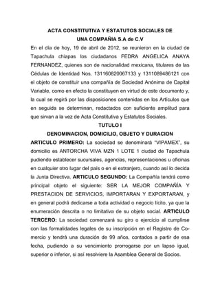 ACTA CONSTITUTIVA Y ESTATUTOS SOCIALES DE
                     UNA COMPAÑIA S.A de C.V
En el día de hoy, 19 de abril de 2012, se reunieron en la ciudad de
Tapachula chiapas los ciudadanos FEDRA ANGELICA ANAYA
FERNANDEZ, quienes son de nacionalidad mexicana, titulares de las
Cédulas de Identidad Nos. 131160820067133 y 1311089486121 con
el objeto de constituir una compañía de Sociedad Anónima de Capital
Variable, como en efecto la constituyen en virtud de este documento y,
la cual se regirá por las disposiciones contenidas en los Artículos que
en seguida se determinan, redactados con suficiente amplitud para
que sirvan a la vez de Acta Constitutiva y Estatutos Sociales.
                               TUTULO I
       DENOMINACION, DOMICILIO, OBJETO Y DURACION
ARTICULO PRIMERO: La sociedad se denominará “VIPAMEX”, su
domicilio es ANTORCHA VIVA MZN 1 LOTE 1 ciudad de Tapachula
pudiendo establecer sucursales, agencias, representaciones u oficinas
en cualquier otro lugar del país o en el extranjero, cuando así lo decida
la Junta Directiva. ARTICULO SEGUNDO: La Compañía tendrá como
principal objeto el siguiente: SER LA MEJOR COMPAÑÍA Y
PRESTACION DE SERVICIOS, IMPORTARAN Y EXPORTARAN, y
en general podrá dedicarse a toda actividad o negocio lícito, ya que la
enumeración descrita o no limitativa de su objeto social. ARTICULO
TERCERO: La sociedad comenzará su giro o ejercicio al cumplirse
con las formalidades legales de su inscripción en el Registro de Co-
mercio y tendrá una duración de 99 años, contados a partir de esa
fecha, pudiendo a su vencimiento prorrogarse por un lapso igual,
superior o inferior, si así resolviere la Asamblea General de Socios.
 