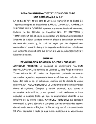 ACTA CONSTITUTIVA Y ESTATUTOS SOCIALES DE
                      UNA COMPAÑIA S.A de C.V
En el día de hoy, 19 de abril de 2012, se reunieron en la ciudad de
Tapachula chiapas los ciudadanos SAMUEL CARRASCO RAMIREZ y
VIRIDIANA LUNA COUTIÑO, quienes son de nacionalidad mexicana,
titulares de las Cédulas de Identidad Nos. 1311012777133 y
1311012786121 con el objeto de constituir una compañía de Sociedad
Anónima de Capital Variable, como en efecto la constituyen en virtud
de este documento y, la cual se regirá por las disposiciones
contenidas en los Artículos que en seguida se determinan, redactados
con suficiente amplitud para que sirvan a la vez de Acta Constitutiva y
Estatutos Sociales.
                              TUTULO I
       DENOMINACION, DOMICILIO, OBJETO Y DURACION
ARTICULO PRIMERO: La sociedad se denominará “CARLUN
REFACCIONARIA”, su domicilio es Laureles 2, calle Ángel Fernández
Torres oficina No 25 ciudad de Tapachula pudiendo establecer
sucursales, agencias, representaciones u oficinas en cualquier otro
lugar del país o en el extranjero, cuando así lo decida la Junta
Directiva. ARTICULO SEGUNDO: La Compañía tendrá como principal
objeto el siguiente: Comprar y vender artículos, auto partes y
accesorios automotrices, y en general podrá dedicarse a toda
actividad o negocio lícito, ya que la enumeración descrita o no
limitativa de su objeto social. ARTICULO TERCERO: La sociedad
comenzará su giro o ejercicio al cumplirse con las formalidades legales
de su inscripción en el Registro de Comercio y tendrá una duración de
99 años, contados a partir de esa fecha, pudiendo a su vencimiento
 
