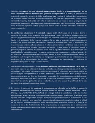 7. Se reconoce que existen una serie malas prácticas y actividades ilegales en la actividad pesquera y que no
existe un sistema adecuado de control para garantizar el cumplimento de la norma; en este sentido se
recomienda ejecutar las sanciones definidas para la pesca ilegal y mejorar la vigilancia. Los representantes
de las organizaciones palpitantes asumen el compromiso por una pesca responsable y cumplir con la
normatividad vigente, destacando entre ello el acatamiento de las vedas en zonas y temporadas de
reproducción para especies sobre explotadas, el uso de mallas y redes fuera de las medidas reglamentarias,
redes de arrastre, explosivos y otros aparejos que atenten contra el manejo adecuado y sostenible de
nuestras pesquerías.
8. Las condiciones estructurales de la actividad pesquera están relacionadas con el mercado (oferta y
demanda), los precios de los productos y los volúmenes de captura; sin embargo es vidente que ésta
situación es predominantemente desfavorable para los pescadores artesanales y pequeños empresarios
ligados a la explotación de los recursos pesqueros. Por un lado se presentan serias limitaciones para
acceder a los grandes mercados (exportación y cadenas de supermercados), dada la multiplicidad de
requerimientos y condiciones fuera del alcance de actores con restricciones económicas, escasos niveles de
acceso a financiamiento y limitadas capacidades de gestión. En éste sentido se recomienda diseñar y
gestionar programas estatales de asistencia social para la seguridad alimentaria que contribuyan a la
estabilidad de los precios de mercado y el pago de precios justos para los pescadores mediante la compra de
sus productos. Adicionalmente se precisó que para mejorar el acceso al mercado se requiere mejorar las
condiciones del transporte, los sistemas de refrigeración y enfriamiento en las embarcaciones, las
condiciones de la intermediación, los métodos y condiciones del desembarque, y finalmente la
disponibilidad de puntos de acopio y comercialización.
9. Con referencia de la problemática sobre la matanza de delfines como una mala práctica y acto ilegal, la
convención reconoce que esta especie debe ser protegida, presenta su profundo rechazo ante los hechos
denunciados y solicita a los medios de comunicación proporcionar la información pertinente para iniciar las
sanciones legales correspondientes en la misma medida se ha identificado la caza de los guanayes para el
consumo directo, acto que debe ser denunciado y sancionado. En perspectiva se recomienda Incorporar
tecnologías apropiadas para reducir la captura incidental de mamíferos marinos (delfines y lobos) y
desarrollar los estudios pertinentes sobre su abundancia, así como evaluar la posibilidad de la saca
pertinente de acuerdo a la normatividad vigente.
10. En cuanto a la existencia de proyectos de embarcaderos de minerales en las bahías y puertos, la
convención presenta su rechazo, dados los impactos ambientales negativos sobre los ecosistemas. (Casos:
Chancay , Supe, Caleta Vidal, Chilca, Cañete). Sin embargo destaca la necesidad de contar con muelles
adecuados para la pesca artesanal y marinas turísticas como la propuesta para la caleta de Vègueta, como
opciones adecuadas para garantizar la mejora de los procesos y la diversificación de las actividades, en una
perspectiva de mediano y largo plazo. Sobre los desembarcaderos existentes, se plantea mejorar la calidad
de sus servicios, promover la inocuidad de los desembarcaderos artesanales y mejorar el acceso a los
mercados a través del fortalecimiento de las organizaciones, el mejoramiento de su administración
(cooperativas y asociaciones) y mejorar el precio de los productos, eliminando los procesos innecesarios de
intermediación.

 