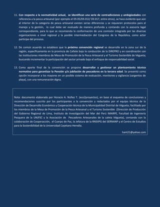 11. Con respecto a la normatividad actual, se identifican una serie de contradicciones y ambigüedades con
referencia a la pesca artesanal (por ejemplo el DS 05/DS 012/ DS 017, entre otros), se hace evidente que aún
al interior de la categoría de pesca artesanal existen serias diferencias y se requieren protocolos para el
manejo y la gestión, lo cual debe ser evaluado de manera profunda y contando con la asesoría legal
correspondiente, para lo que se recomienda la conformación de una comisión integrada por las diversas
organizaciones a nivel regional y la posible intermediación del Congreso de la República, como actor
participe del proceso.
12. De común acuerdo se establece que la próxima convención regional se desarrolle en la zona sur de la
región, específicamente en la provincia de Cañete bajo la conducción de la DIREPRO y en coordinación con
las instituciones miembros de Mesa de Promoción de la Pesca Artesanal y el Turismo Sostenible de Vègueta;
buscando incrementar la participación del sector privado bajo el enfoque de responsabilidad social.
13. Como aporte final de la convención se propone desarrollar y gestionar un planteamiento técnico
normativo para garantizar la Pensión y/o jubilación de pescadores en la tercera edad. Se presentó como
opción incorporar a los mayores en un posible sistema de evaluación, monitoreo y vigilancia (sargentos de
playa), con una remuneración digna.

Nota: documento elaborado por Horacio A. Núñez T. (eco2proyectos), en base al esquema de conclusiones y
recomendaciones suscrito por los participantes a la convención y redactados por el equipo técnico de la
Dirección de Desarrollo Económico y Cooperación técnica de la Municipalidad Distrital de Végueta; facilitado por
los miembros de la Mesa de Promoción de la Pesca Artesanal y el Turismo Sostenible (Dirección de Producción
del Gobierno Regional de Lima, Instituto de Investigación del Mar del Perú IMARPE, Facultad de Ingeniería
Pesquera de la UNJFSC y la Asociación de Pescadores Artesanales de la caleta Végueta), contando con la
colaboración de Cooperacción, el Cuerpo de Paz, la Jefatura de la RNSIIPG del SERNANP y el Centro de Estudios
para la Sostenibilidad de la Universidad Cayetano Heredia.
hant21@yahoo.com

 