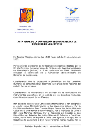 CONVENCIÓN
    IBEROAMERICANA
 DE DERECHOS DE LOS JÓVENES




    ACTA FINAL DE LA CONVENCIÓN IBEROAMERICANA DE
                DERECHOS DE LOS JOVENES




En Badajoz (España) siendo las 12:00 horas del día 11 de octubre de
2005.


Por cuanto los signatarios de la Resolución Específica adoptada por la
XII Conferencia Iberoamericana de Ministros de Juventud celebrada
en Guadalajara (México) el 5 de noviembre de 2004, decidieron
convocar la celebración de la Convención Iberoamericana de
Derechos de los Jóvenes.


Considerando que la protección y promoción de los Derechos
Humanos es consustancial al desarrollo y progreso de las naciones del
ámbito Iberoamericano.


Considerando la conveniencia de avanzar en la formulación de
instrumentos específicos en el ámbito de los Derechos Humanos,
específicamente en el de los Jóvenes.


Han decidido celebrar una Convención Internacional y han designado
al efecto como Plenipotenciarios a los siguientes señores, Por la
República de Bolivia a Don Crisanto Melgar Souza, Por la República de
Costa Rica a Don Hernán Solano Venegas, Por la República de Cuba a
Don Julio Martínez Ramírez, Por la República del Ecuador a Don
Miguel Martínez Dávalos, Por la República de El Salvador a Don Cesar
Funez, Por el Reino de España a Doña Leire Iglesias Santiago, Por la
República de Guatemala a Don Hugo Fernando García Gudiel, Por la


              Badajoz, España, 10 y 11 de octubre de 2005
 