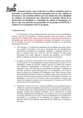 nacional actual, a que el día jueves realicen asambleas para su
discusión. Se gestionará un horario protegido para ese día. Además se
convocará a una comisión abierta para ese mismo día con la finalidad
de redactar un documento que represente la posición oficial de la
Federación de Estudiantes y contemple las críticas al documento. La
idea es que esta posición sea presentada en el próximo CONFECH, a
realizarse en Concepción el día 31 de agosto.
3. Situación Local
En CSE pasados se han levantado diferentes mociones en torno a problemáticas
internas, tanto de la universidad en términos generales como de carreras en forma
particular. En el último CSE varias carreras hicieron la apreciación de generar un
documento que reúna todas las demandas levantadas. Se mandató a las carreras a
dar la discusión en torno a las problemáticas internas resumidas en un documento
emanado por FEUACH.
 CAF Miraflores: Se realizó una paralización de actividades para poder realizar
una asamblea de facultad, en la que se discutieron dos ejes fundamentales:
proyecciones nacionales del movimiento estudiantil y demandas internas. El
paro se mantiene hasta las 13:00 hrs. del día miércoles 29 para seguir
discutiendo estos temas. Mañana se realizará una asamblea a las 11:30 hrs.
donde se redactará un documento que resuma nuestras conclusiones.
 Facultad de Filosofía y Humanidades: Nos tomamos el edificio con ayuda de
los funcionarios. Se está trabajando de manera biestamental en alianza con los
trabajadores, aunque los docentes también apoyaron la medida que tomaron.
Nos adherimos completamente al documento de síntesis enviado por la
federación, ya que este responde a las necesidades del alumnado. Consideramos
necesario avanzar de forma unificada junto a los trabajadores, por lo que se
apoya la alianza con el Sindicato de Trabajadores. Hay cuatro carreras en paro
en la facultad de Filosofía, las otras dos evaluaran el paro el día miércoles 28. Se
levanta la moción de evaluar el paro general de la universidad en conjunto a los
trabajadores. El día jueves 29 llevarán a cabo un hito político a través de una
toma de la alameda en conjunto con los funcionarios. Se solicita a la FEUACH
generar nexos con los funcionarios.
 Pedagogía en Educación Física: Tenemos problemas con los gimnasios que no
siempre se encuentran disponibles para prácticas; el transporte es complicado a
los distintos lugares de la ciudad donde nos corresponden las actividades lectivas
(ejemplo: piscina, pista atlética); problemas con la estructura de la malla
curricular: asignaturas mal distribuidas; a los mechones no les dan la posibilidad
de cancelar matrícula en tres cuotas. Exigimos transparencia en los fondos de la
universidad y en particular de los aranceles que pagamos. Mantención y
bienestar: énfasis en el equilibrio nutricional de las comidas que se entregan en
los casinos.
 