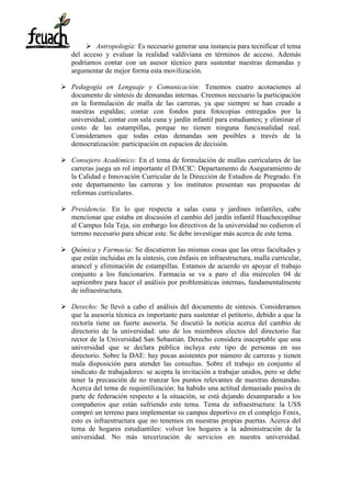  Antropología: Es necesario generar una instancia para tecnificar el tema
del acceso y evaluar la realidad valdiviana en términos de acceso. Además
podríamos contar con un asesor técnico para sustentar nuestras demandas y
argumentar de mejor forma esta movilización.
 Pedagogía en Lenguaje y Comunicación: Tenemos cuatro acotaciones al
documento de síntesis de demandas internas. Creemos necesario la participación
en la formulación de malla de las carreras, ya que siempre se han creado a
nuestras espaldas; contar con fondos para fotocopias entregados por la
universidad; contar con sala cuna y jardín infantil para estudiantes; y eliminar el
costo de las estampillas, porque no tienen ninguna funcionalidad real.
Consideramos que todas estas demandas son posibles a través de la
democratización: participación en espacios de decisión.
 Consejero Académico: En el tema de formulación de mallas curriculares de las
carreras juega un rol importante el DACIC: Departamento de Aseguramiento de
la Calidad e Innovación Curricular de la Dirección de Estudios de Pregrado. En
este departamento las carreras y los institutos presentan sus propuestas de
reformas curriculares.
 Presidencia: En lo que respecta a salas cuna y jardines infantiles, cabe
mencionar que estaba en discusión el cambio del jardín infantil Huachocopihue
al Campus Isla Teja, sin embargo los directivos de la universidad no cedieron el
terreno necesario para ubicar este. Se debe investigar más acerca de este tema.
 Química y Farmacia: Se discutieron las mismas cosas que las otras facultades y
que están incluidas en la síntesis, con énfasis en infraestructura, malla curricular,
arancel y eliminación de estampillas. Estamos de acuerdo en apoyar el trabajo
conjunto a los funcionarios. Farmacia se va a paro el día miércoles 04 de
septiembre para hacer el análisis por problemáticas internas, fundamentalmente
de infraestructura.
 Derecho: Se llevó a cabo el análisis del documento de síntesis. Consideramos
que la asesoría técnica es importante para sustentar el petitorio, debido a que la
rectoría tiene un fuerte asesoría. Se discutió la noticia acerca del cambio de
directorio de la universidad: uno de los miembros electos del directorio fue
rector de la Universidad San Sebastián. Derecho considera inaceptable que una
universidad que se declara pública incluya este tipo de personas en sus
directorio. Sobre la DAE: hay pocas asistentes por número de carreras y tienen
mala disposición para atender las consultas. Sobre el trabajo en conjunto al
sindicato de trabajadores: se acepta la invitación a trabajar unidos, pero se debe
tener la precaución de no tranzar los puntos relevantes de nuestras demandas.
Acerca del tema de requintilización: ha habido una actitud demasiado pasiva de
parte de federación respecto a la situación, se está dejando desamparado a los
compañeros que están sufriendo este tema. Tema de infraestructura: la USS
compró un terreno para implementar su campus deportivo en el complejo Fenix,
esto es infraestructura que no tenemos en nuestras propias puertas. Acerca del
tema de hogares estudiantiles: volver los hogares a la administración de la
universidad. No más tercerización de servicios en nuestra universidad.
 