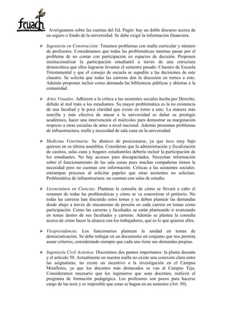 Averiguamos sobre las cuentas del Ed. Pugín: hay un doble discurso acerca de
un seguro o fondo de la universidad. Se debe exigir la información financiera.
 Ingeniería en Construcción: Tenemos problemas con malla curricular y número
de profesores. Consideramos que todas las problemáticas internas pasan por el
problema de no contar con participación en espacios de decisión. Proponen
institucionalizar la participación estudiantil a través de una estructura
democrática que ellos lograron levantar el semestre pasado: Claustro de Escuela
Triestamental y que el consejo de escuela se supedite a las decisiones de este
claustro. Se solicita que todas las carreras den la discusión en tornos a esto.
Además proponen incluir como demanda las bibliotecas públicas y abiertas a la
comunidad.
 Artes Visuales: Adhieren a la crítica a las asistentes sociales hecha por Derecho,
debido al mal trato a los estudiantes. Su mayor problemática es la no existencia
de una facultad y la poca claridad que existe en torno a esto. La manera más
sencilla y más efectiva de atacar a la universidad es dañar su prestigio
académico, hacer una intervención el miércoles para demostrar su marginación
respecto a otras escuelas de artes a nivel nacional. Además presentan problemas
de infraestructura, malla y necesidad de sala cuna en la universidad.
 Medicina Veterinaria: Se abstuvo de posicionarse, ya que tuvo muy bajo
quórum en su última asamblea. Consideran que la administración y fiscalización
de casinos, salas cuna y hogares estudiantiles debería incluir la participación de
los estudiantes. No hay accesos para discapacitados. Necesitan información
sobre el funcionamiento de las sala cunas pues muchas compañeras tienen la
necesidad pero no cuentan con información. Críticas a las asistentes sociales:
entrampan procesos al solicitar papeles que otras asistentes no solicitan.
Problemática de infraestructura: no cuentan con salas de estudio.
 Licenciatura en Ciencias: Plantean la consulta de cómo se llevará a cabo el
resumen de todas las problemáticas y cómo se va concretizar el petitorio. No
todas las carreras han discutido estos temas y se deben plantear las demandas
desde abajo a través de mecanismo de presión en cada carrera en temas como
participación. Como las carreras y facultades se están planteando ir avanzando
en temas dentro de sus facultades y carreras. Además se plantea la consulta
acerca de cómo hacer la alianza con los trabajadores, qué es lo que quieren ellos.
 Vicepresidencia: Los funcionarios plantean la unidad en temas de
democratización. Se debe trabajar en un documento en conjunto que nos permita
aunar criterios, considerando siempre que cada uno tiene sus demandas propias.
 Ingeniería Civil Acústica: Discutimos dos puntos importantes: la planta docente
y el artículo 50. Actualmente en nuestra malla no existe una conexión clara entre
las asignaturas; no existe un incentivo a la investigación en el Campus
Miraflores, ya que los docentes más destacados se van al Campus Teja.
Consideramos necesario que los ingenieros que sean docentes, realicen el
programa de formación pedagógica. Los profesores son pocos para hacerse
cargo de las tesis y es imposible que estas se hagan en un semestre (Art. 50).
 