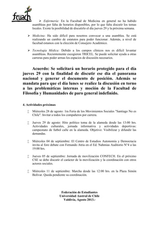  Enfermería: En la Facultad de Medicina en general no ha habido
asambleas por falta de horarios disponibles, por lo que falta discutir los temas
locales. Existe la posibilidad de discutirlo el día jueves 29 y la próxima semana.
 Medicina: Ha sido difícil para nosotros convocar a una asamblea. Se está
realizando un cambio de estatutos para poder funcionar. Además, a nivel de
facultad estamos con la elección de Consejero Académico.
 Tecnología Médica: Debido a los campos clínicos nos es difícil levantar
asambleas. Recientemente escogieron TRICEL. Se puede solicitar ayuda a otras
carreras para poder armas los espacios de discusión necesarios.
Acuerdo: Se solicitará un horario protegido para el día
jueves 29 con la finalidad de discutir ese día el panorama
nacional y generar el documento de posición. Además se
mandata para que el día lunes se realice la discusión en torno
a las problemáticas internas y moción de la Facultad de
Filosofía y Humanidades de paro general indefinido.
4. Actividades próximas
 Miércoles 28 de agosto: 1ra Feria de los Movimientos Sociales "Santiago No es
Chile". Invitar a todos los compañeros por carrera.
 Jueves 29 de agosto: Hito político toma de la alameda desde las 13:00 hrs.
Actividades culturales, jornada informativa y actividades deportivas:
campeonato de futbol calle en la alameda. Objetivo: Visibilizar y difundir las
demandas.
 Miércoles 04 de septiembre: El Centro de Estudios Autonomía y Democracia
invita al foro debate con Fernando Atria en el Ed. Nahmias Auditorio N°4 a las
19:00 hrs.
 Jueves 05 de septiembre: Jornada de movilización CONFECH. En el próximo
CSE se debe discutir el carácter de la movilización y la coordinación con otros
actores sociales.
 Miércoles 11 de septiembre: Marcha desde las 12:00 hrs. en la Plaza Simón
Bolívar. Queda pendiente su coordinación.
Federación de Estudiantes
Universidad Austral de Chile
Valdivia, Agosto 2013.-
 