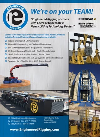 	 Project Engineers & Lift Animations
	 Heavy Lift Engineering and Technical Consulting
	 Lift & Transport Solutions & Equipment Fabrication
	 Hydraulic Gantry & Strand Jack - Trade / Rental / Sales
	 SPMT, Platform & In-plant Trailers - Rental / Sales
	 Load Stools, Power-Slide, Jack-Up Systems & Sync-Hoist Rental
	 Spreader Bars, Shackle, Sling & Lift Beam - Rental
www.EngineeredRigging.com
Eddy@EngineeredRigging.com
Christopher Cox - 219 712 4579
Eddy Kitchen – 804 814 4844
300 Industrial Blvd.,
Russellville,
Arkansas 72802
We’re on your TEAM!
“Engineered Rigging partners
with Enerpac to become a
Heavy Lifting Technology Dealer!”
Contact us for all Enerpac Heavy Lift Equipment Sales, Rentals, Trade-Ins
including Technical Training & Support Services are available!
 