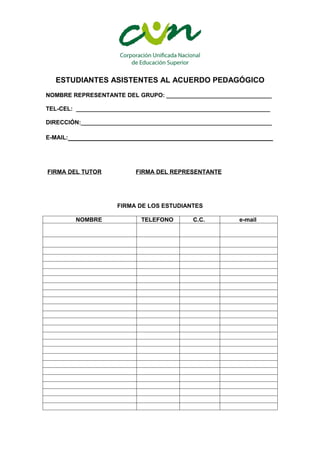 ESTUDIANTES ASISTENTES AL ACUERDO PEDAGÓGICO
NOMBRE REPRESENTANTE DEL GRUPO: ________________________________

TEL-CEL: ___________________________________________________________

DIRECCIÓN:__________________________________________________________

E-MAIL:_________________________________________________




FIRMA DEL TUTOR            FIRMA DEL REPRESENTANTE




                     FIRMA DE LOS ESTUDIANTES

         NOMBRE             TELEFONO        C.C.          e-mail
 