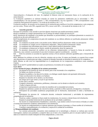 Página 3 de 6
Autoevaluación y Evaluación del tutor. Se empleará la bitácora como un instrumento básico en la realización de la
autoevaluación.
La Evaluación cuantitativa se realizará teniendo en cuenta los parámetros establecidos por la universidad. 1. 30%
correspondiente a las tres primeras sesiones. 2. 30% correspondiente a las tres siguientes. 3. 40% correspondiente a una
evaluación final general de la materia. Y la escala de las mismas es de 1 a 5
Evaluación sumativa: de acuerdo con la exigencia de la institución para cualificar el nivel de competencias y está compuesta
por tres cortes, Primer corte 30%, segundo corte 30% y tercer corte 40%, y la escala de las mismas es de 1 a 5
6 Acuerdos generales:
6.1 Entre los asistentes a este acuerdo se proveen algunas situaciones que pueden presentarse cuando:
6.1.1Un estudiante no cumpla oportunamente con la entrega de trabajos tendrá una nota de 0.0
6.1.2. Inasistencia del estudiante a las pruebas que demanden su presencialidad y no justifiquen plenamente su ausencia, la
prueba de ese día será calificada en 0.1
6.1.3 Incumplimiento de compromisos de parte del estudiante en sus deberes deberán ser justificados plenamente válidos
(Incapacidad médica).
6.1.4. Un estudiante no pueda asistir a una prueba escrita. Deberá justificar plenamente válida con anticipación
6.1.5. Un estudiante no cumple con los compromisos adquiridos., deberá justificar plenamente válidos
6.1.6. Un estudiante tiene dificultades para asistir a clases deberá justificar plenamente válidos.
6.1.7. Un estudiante se destaca por su interés, sentido de pertenencia, deseo de superación.
6.1.8. Se presenten situaciones de conflicto en las relaciones interpersonales, se buscará la forma de conciliar las
diferencias, caso contrario se presentará el caso ante la instancia superior (coordinación…rectoría)
6.2. Entre los asistentes se acuerdan las siguientes normas a fin de mantener ambientes agradables para el desarrollo de
las tutorías.
6.2.1. Mantener los celulares en tono de vibración, mientras este en clase. Si espera una llamada o es urgente favor ocupar
una silla próxima a la puerta para que salga a contestar la llamada, buscando no perturbar la atención de los compañeros.
6.2.2. Mostrar un alto nivel de responsabilidad en el cumplimiento de los compromisos académicos como estudiante
Cunista.
6.2.3. El uso del P.C portátil deberá ser usado con pertinencia a la temática de la asignatura.
6.2.4. Otros
6.2.4.1 Normas de juego y disciplina de las sesiones presenciales
 Ser puntual en los horarios de inicio de tutoría, para evitar incomodar a los compañeros.
 No hablar con chicles en la boca.
 Respetar las palabras y las ideas de los demás y no dialogar cuando alguien está aportando información.
 Tratar con discreción a los demás y no burlarse.
 Respetar los derechos de los demás y no discriminar.
 Ser amigos por lo que somos y no por lo que tenemos.
 Evitar celos y envidias.
 Compartir momentos, sentimientos, problemas y elementos con los demás en relación con la temática.
 Cuidar la higiene del aula.
 Comportarse respetuosamente con todos los miembros de la comunidad universitaria.
 Respetar las opiniones y puntos de vista de los demás, y permitir su libre expresión, divulgación y circulación.
 Participaren las actividades académicas programadas por la Institución, manteniendo el orden y facilitando su
realización.
 Participaren los procesos de evaluación docente, evaluación institucional y actividades de mejoramiento
programadas por la institución.
 Preservar, cuidar y mantener en buen estado las instalaciones, los recursos y demás bienes de la Institución.
 Respetar la propiedad intelectual de los productos de las actividades académicas.
 No incurrir en comportamientos fraudulentos o inmorales, o que atenten contra la Convivencia civilizada y/o contra
el normal funcionamiento académico administrativo de la Institución.
 No incurrir en comportamientos ni expresar opiniones que lesionen el prestigio y el buen nombre de la Institución.
 Contribuir responsablemente a la evaluación y mejora de la calidad de la enseñanza.
6.3 Responsabilidades del estudiante
 Las sesiones presenciales (encuentros tutor-estudiante) de la metodología a distancia se realizan para resolver
interrogantes, analizar casos puntuales y compartir ideas con el tutor y los compañeros, pero no son para explicar lo que está
dado en el material de estudio trabajado de forma independiente y extra-clase.
 