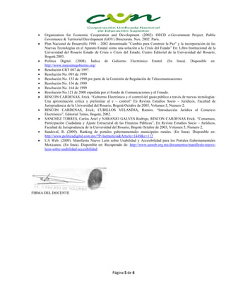 Página 5 de 6
 Organization for Economic Cooperation and Development. (2002). OECD e-Government Project. Public
Governance & Territorial Development (GOV) Directorate. Nov, 2002. Paris.
 Plan Nacional de Desarrollo 1998 – 2002 denominado "Cambio para Construir la Paz" y la incorporación de las
Nuevas Tecnologías en el Aparato Estatal como una solución a la Crisis del Estado” En: Libro Institucional de la
Universidad del Rosario Estado de Crisis o Crisis del Estado, Centro Editorial de la Universidad del Rosario,
Bogotá 2003.
 Política Digital. (2008). Índice de Gobierno Electrónico Estatal. (En línea). Disponible en:
http://www.mejoratugobierno.org/
 Resolución CRT 087 de 1997.
 Resolución No. 093 de 1999
 Resolución No. 155 de 1999 por parte de la Comisión de Regulación de Telecomunicaciones
 Resolución No. 156 de 1999
 Resolución No. 164 de 1999
 Resolución No.121 de 2000 expedida por el Fondo de Comunicaciones y el Fonade.
 RINCON CARDENAS, Erick. “Gobierno Electrónico y el control del gasto público a través de nuevas tecnologías:
Una aproximación crítica y preliminar al e – control” En Revista Estudios Socio – Jurídicos, Facultad de
Jurisprudencia de la Universidad del Rosario, Bogotá Octubre de 2003, Volumen 5, Numero 2.
 RINCON CARDENAS, Erick; CUBILLOS VELANDIA, Ramiro. “Introducción Jurídica al Comercio
Electrónico”, Editorial Temis, Bogotá, 2002.
 SANCHEZ TORRES, Carlos Ariel y NARANJO GALVES Rodrigo, RINCON CARDENAS Erick. “Consensos,
Participación Ciudadana y Ajuste Estructural de las Finanzas Públicas”, En Revista Estudios Socio – Jurídicos,
Facultad de Jurisprudencia de la Universidad del Rosario, Bogotá Octubre de 2003, Volumen 5, Numero 2.
 Sandoval, R. (2009). Ranking de portales gubernamentales municipales rurales. (En línea). Disponible en:
http://www.politicadigital.com.mx/?P=leernoticia&Article=1449&c=112
 UA Web. (2009). Manifiesto Nuevo León sobre Usabilidad y Accesibilidad para los Portales Gubernamentales
Mexicanos. (En línea). Disponible en: Recuperado de: http://www.uaweb.org.mx/documentos/manifiesto-nuevo-
leon-sobre-usabilidad-accesibilidad
FIRMA DEL DOCENTE
 