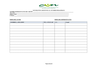 Página 6 de 6
ESTUDIANTES ASISTENTES AL ACUERDO PEDAGÓGICO
NOMBRE REPRESENTANTE DEL GRUPO: ______________________________________________________________________
TEL-CEL: _____________________________________________________________________________________________
DIRECCIÓN: __________________________________________________________________________________________
E-MAIL:______________________________________________________________________________________________
FIRMA DEL TUTOR FIRMA DEL REPRESENTANTE
NOMBRES y APELLIDOS TEL. o CELULAR C.C. E-mail
 