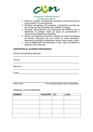 a. Reservar y dedicar un tiempo fijo y periódico a la semana para su
            propio estudio, sin interrupciones
         b. Identificar compañeros del programa y asignaturas inscritas con
            los que les sea fácil interactuar para trabajar en equipo
         c. Consultar oportunamente a la coordinación del CUNAD y, por su
            intermedio, al profesor, todas las dudas de procedimiento o
            instrucciones académicas entregadas
         d. Asumir una disposición proactiva y efectiva de cultura tecnológica
            en Internet: Interactuar con una cuenta de correo electrónico,
            sistemas de mensajería instantánea, grupos, foros, blogs y chats.
         e. Leer el Reglamento del Estudiante y hacer valer sus deberes y
            derechos en la institución.

ASISTENTES AL ACUERDO PEDAGÓGICO

Nombre representante del grupo:
_______________________________________________________________

Tel-Cel:
_______________________________________________________________

Dirección:
_______________________________________________________________

E-mail:_________________________________________________________



______________________________________________________________
Firma Tutor                    Firma Representante de los estudiantes


FIRMA DE LOS ESTUDIANTES

NOMBRE                         TELEFONO       C.C.          e-mail
 
