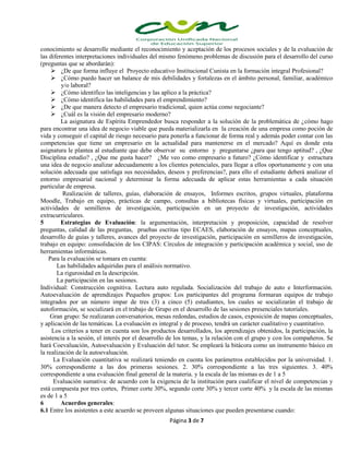 conocimiento se desarrolle mediante el reconocimiento y aceptación de los procesos sociales y de la evaluación de
las diferentes interpretaciones individuales del mismo fenómeno.problemas de discusión para el desarrollo del curso
(preguntas que se abordarán):
 ¿De que forma influye el Proyecto educativo Institucional Cunista en la formación integral Profesional?
 ¿Cómo puedo hacer un balance de mis debilidades y fortalezas en el ámbito personal, familiar, académico
y/o laboral?
 ¿Cómo identifico las inteligencias y las aplico a la práctica?
 ¿Cómo identifica las habilidades para el emprendimiento?
 ¿De que manera detecto el empresario tradicional, quien actúa como negociante?
 ¿Cuál es la visión del empresario moderno?
La asignatura de Espíritu Emprendedor busca responder a la solución de la problemática de ¿cómo hago
para encontrar una idea de negocio viable que pueda materializarla en la creación de una empresa como poción de
vida y conseguir el capital de riesgo necesario para ponerla a funcionar de forma real y además poder contar con las
competencias que tiene un empresario en la actualidad para mantenerse en el mercado? Aquí es donde esta
asignatura le plantea al estudiante que debe observar su entorno y preguntarse ¿para que tengo aptitud? , ¿Que
Disciplina estudio? , ¿Que me gusta hacer? ¿Me veo como empresario a futuro? ¿Cómo identificar y estructura
una idea de negocio analizar adecuadamente a los clientes potenciales, para llegar a ellos oportunamente y con una
solución adecuada que satisfaga sus necesidades, deseos y preferencias?, para ello el estudiante deberá analizar el
entorno empresarial nacional y determinar la forma adecuada de aplicar estas herramientas a cada situación
particular de empresa.
Realización de talleres, guías, elaboración de ensayos, Informes escritos, grupos virtuales, plataforma
Moodle, Trabajo en equipo, prácticas de campo, consultas a bibliotecas físicas y virtuales, participación en
actividades de semilleros de investigación, participación en un proyecto de investigación, actividades
extracurriculares.
5
Estrategias de Evaluación: la argumentación, interpretación y proposición, capacidad de resolver
preguntas, calidad de las preguntas, pruebas escritas tipo ECAES, elaboración de ensayos, mapas conceptuales,
desarrollo de guías y talleres, avances del proyecto de investigación, participación en semilleros de investigación,
trabajo en equipo: consolidación de los CIPAS: Círculos de integración y participación académica y social, uso de
herramientas informáticas.
Para la evaluación se tomara en cuenta:
Las habilidades adquiridas para el análisis normativo.
La rigurosidad en la descripción.
La participación en las sesiones.
Individual: Construcción cognitiva. Lectura auto regulada. Socialización del trabajo de auto e Interformación.
Autoevaluación de aprendizajes Pequeños grupos: Los participantes del programa formaran equipos de trabajo
integrados por un número impar de tres (3) a cinco (5) estudiantes, los cuales se socializarán el trabajo de
autoformación, se socializará en el trabajo de Grupo en el desarrollo de las sesiones presenciales tutoriales.
Gran grupo: Se realizaran conversatorios, mesas redondas, estudios de casos, exposición de mapas conceptuales,
y aplicación de las temáticas. La evaluación es integral y de proceso, tendrá un carácter cualitativo y cuantitativo.
Los criterios a tener en cuenta son los productos desarrollados, los aprendizajes obtenidos, la participación, la
asistencia a la sesión, el interés por el desarrollo de los temas, y la relación con el grupo y con los compañeros. Se
hará Coevaluación, Autoevaluación y Evaluación del tutor. Se empleará la bitácora como un instrumento básico en
la realización de la autoevaluación.
La Evaluación cuantitativa se realizará teniendo en cuenta los parámetros establecidos por la universidad. 1.
30% correspondiente a las dos primeras sesiones. 2. 30% correspondiente a las tres siguientes. 3. 40%
correspondiente a una evaluación final general de la materia. y la escala de las mismas es de 1 a 5
Evaluación sumativa: de acuerdo con la exigencia de la institución para cualificar el nivel de competencias y
está compuesta por tres cortes, Primer corte 30%, segundo corte 30% y tercer corte 40% y la escala de las mismas
es de 1 a 5
6
Acuerdos generales:
6.1 Entre los asistentes a este acuerdo se proveen algunas situaciones que pueden presentarse cuando:
Página 3 de 7

 