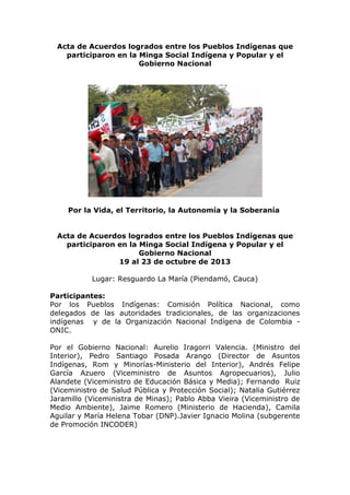 Acta de Acuerdos logrados entre los Pueblos Indígenas que
participaron en la Minga Social Indígena y Popular y el
Gobierno Nacional

Por la Vida, el Territorio, la Autonomía y la Soberanía
Acta de Acuerdos logrados entre los Pueblos Indígenas que
participaron en la Minga Social Indígena y Popular y el
Gobierno Nacional
19 al 23 de octubre de 2013
Lugar: Resguardo La María (Piendamó, Cauca)
Participantes:
Por los Pueblos Indígenas: Comisión Política Nacional, como
delegados de las autoridades tradicionales, de las organizaciones
indígenas y de la Organización Nacional Indígena de Colombia ONIC.
Por el Gobierno Nacional: Aurelio Iragorri Valencia. (Ministro del
Interior), Pedro Santiago Posada Arango (Director de Asuntos
Indígenas, Rom y Minorías-Ministerio del Interior), Andrés Felipe
García Azuero (Viceministro de Asuntos Agropecuarios), Julio
Alandete (Viceministro de Educación Básica y Media); Fernando Ruiz
(Viceministro de Salud Pública y Protección Social); Natalia Gutiérrez
Jaramillo (Viceministra de Minas); Pablo Abba Vieira (Viceministro de
Medio Ambiente), Jaime Romero (Ministerio de Hacienda), Camila
Aguilar y María Helena Tobar (DNP).Javier Ignacio Molina (subgerente
de Promoción INCODER)

 