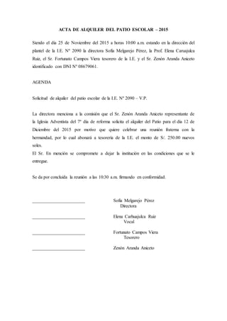 ACTA DE ALQUILER DEL PATIO ESCOLAR – 2015
Siendo el día 25 de Noviembre del 2015 a horas 10:00 a.m. estando en la dirección del
plantel de la I.E. Nº 2090 la directora Sofía Melgarejo Pérez, la Prof. Elena Caruajulca
Ruiz, el Sr. Fortunato Campos Viera tesorero de la I.E. y el Sr. Zenón Aranda Aniceto
identificado con DNI Nº 08679061.
AGENDA
Solicitud de alquiler del patio escolar de la I.E. Nº 2090 – V.P.
La directora menciona a la comisión que el Sr. Zenón Aranda Aniceto representante de
la Iglesia Adventista del 7º día de reforma solicita el alquiler del Patio para el día 12 de
Diciembre del 2015 por motivo que quiere celebrar una reunión fraterna con la
hermandad, por lo cual abonará a tesorería de la I.E. el monto de S/. 250.00 nuevos
soles.
El Sr. En mención se compromete a dejar la institución en las condiciones que se le
entregue.
Se da por concluida la reunión a las 10:30 a.m. firmando en conformidad.
_______________________ Sofía Melgarejo Pérez
Directora
_______________________ Elena Carhuajulca Ruiz
Vocal
_______________________ Fortunato Campos Viera
Tesorero
_______________________ Zenón Aranda Aniceto
 