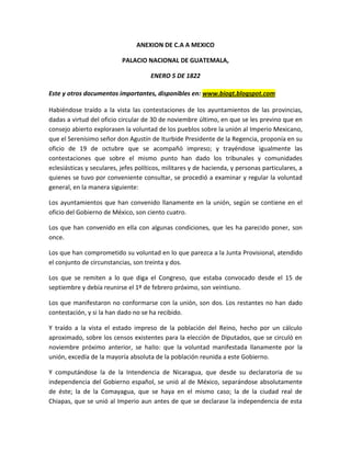 ANEXION DE C.A A MEXICO
PALACIO NACIONAL DE GUATEMALA,
ENERO 5 DE 1822
Este y otros documentos importantes, disponibles en: www.biogt.blogspot.com
Habiéndose traído a la vista las contestaciones de los ayuntamientos de las provincias,
dadas a virtud del oficio circular de 30 de noviembre último, en que se les previno que en
consejo abierto explorasen la voluntad de los pueblos sobre la unión al Imperio Mexicano,
que el Serenísimo señor don Agustín de Iturbide Presidente de la Regencia, proponía en su
oficio de 19 de octubre que se acompañó impreso; y trayéndose igualmente las
contestaciones que sobre el mismo punto han dado los tribunales y comunidades
eclesiásticas y seculares, jefes políticos, militares y de hacienda, y personas particulares, a
quienes se tuvo por conveniente consultar, se procedió a examinar y regular la voluntad
general, en la manera siguiente:
Los ayuntamientos que han convenido llanamente en la unión, según se contiene en el
oficio del Gobierno de México, son ciento cuatro.
Los que han convenido en ella con algunas condiciones, que les ha parecido poner, son
once.
Los que han comprometido su voluntad en lo que parezca a la Junta Provisional, atendido
el conjunto de circunstancias, son treinta y dos.
Los que se remiten a lo que diga el Congreso, que estaba convocado desde el 15 de
septiembre y debía reunirse el 1º de febrero próximo, son veintiuno.
Los que manifestaron no conformarse con la unión, son dos. Los restantes no han dado
contestación, y si la han dado no se ha recibido.
Y traído a la vista el estado impreso de la población del Reino, hecho por un cálculo
aproximado, sobre los censos existentes para la elección de Diputados, que se circuló en
noviembre próximo anterior, se haIIo: que la voluntad manifestada llanamente por la
unión, excedía de la mayoría absoluta de la población reunida a este Gobierno.
Y computándose la de la Intendencia de Nicaragua, que desde su declaratoria de su
independencia del Gobierno español, se unió al de México, separándose absolutamente
de éste; la de la Comayagua, que se haya en el mismo caso; la de la ciudad real de
Chiapas, que se unió al Imperio aun antes de que se declarase la independencia de esta

 