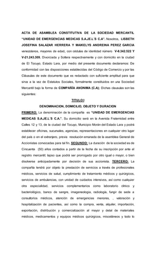 ACTA DE ASAMBLEA CONSTITUTIVA DE LA SOCIEDAD MERCANTIL
“UNIDAD DE EMERGENCIAS MEDICAS S.A.JE.L´S C.A”. Nosotros, LISBETH
JOSEFINA SALAZAR HERRERA Y MAIKELYS ANDREINA PEREZ GARCIA
venezolanos, mayores de edad, con cédulas de identidad número V-8.342.522 Y
V-21.243.309, Divorciada y Soltera respectivamente y con domicilio en la ciudad
de El Tocuyo, Estado Lara, por medio del presente documento declaramos: De
conformidad con las disposiciones establecidas del Código de Comercio y por las
Cláusulas de este documento que es redactado con suficiente amplitud para que
sirva a la vez de Estatutos Sociales, formalmente constituidos en una Sociedad
Mercantil bajo la forma de COMPAÑÍA ANONIMA (C.A); Dichas clausulas son las
siguientes:
TITULO I
DENOMINACION, DOMICILIO, OBJETO Y DURACION
PRIMERO: La denominación de la compañía es “UNIDAD DE EMERGENCIAS
MEDICAS S.A.JE.L´S C.A.”. Su domicilio será en la Avenida Fraternidad entre
Calles 12 y 13, de la ciudad del Tocuyo, Municipio Morán del Estado Lara y podrá
establecer oficinas, sucursales, agencias, representaciones en cualquier otro lugar
del país o en el extranjero, previa resolución emanada de la asamblea General de
Accionistas convocadas para tal fin. SEGUNDO: La duración de la sociedad es de
Cincuenta (50) años contados a partir de la fecha de su inscripción por ante el
registro mercantil; lapso que podrá ser prorrogado por otro igual o mayor, o bien
disolverse anticipadamente por decisión de sus accionista. TERCERO: La
compañía tendrá por objeto la prestación de servicios a través de profesionales
médicos, servicios de salud, cumplimiento de tratamiento médicos y quirúrgicos,
servicios de ambulancias, con unidad de cuidados intensivos, así como cualquier
otra especialidad, servicios complementarios como laboratorio clínico y
bacteriológico, banco de sangre, imageneologia, radiología, fungir de sede a
consultorios médicos, atención de emergencias menores, , valoración y
hospitalización de pacientes, así como la compra, venta, alquiler, importación,
exportación, distribución y comercialización al mayor y detal de materiales
médicos, medicamentos y equipos médicos quirúrgicos, misceláneos y todo lo
 
