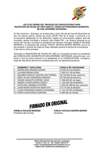 ACTA DE CIERRE DEL PROCESO DE CONVOCATORIA PARA 
RECEPCIÓN DE HOJAS DE VIDA PARA EL CARGO DE PERSONERO MUNICIPAL 
DE SAN JERÓNIMO ANTIOQUIA 
En San Jerónimo – Antioquia, en la fecha diez y ocho (18) día del mes de Noviembre de 
dos mil catorce (2014), siendo las Cinco (05:00 P:M) de la tarde, y conforme a la 
convocatoria establecida en los diferentes medios de comunicación (página web del 
municipio, gaceta municipal y emisora Local Global FM. ) se hicieron presente en el 
recinto del concejo municipal la presidenta del Concejo municipal DANIELA ROLDAN 
MORENO y la secretaria del concejo YURLEY NATALIA BERRÍO BERRÍO, con el fin 
de constatar y verificar las hojas de vidas radicadas durante el tiempo de convocatoria 
Y dar cierre a dicho proceso. 
Verificada la RECEPCIÓN DE HOJAS DE VIDA en el presente proceso la presidenta 
del CONCEJO DEL MUNICIPIO DE SAN JERÓNIMO, ANTIOQUIA, encuentra que a la 
fecha y hora de cierre conforme a lo establecido en la CONVOCATORIA, entregaron 
hojas de vida dentro del término señalado para ello, las siguientes personas: 
NOMBRES Y APELLIDOS CEDULA DE CIUDADANÍA 
1 MARIELENA ARENAS SIERRA 43.252.374 de Medellín 
2 JULIANA BAENA VERA 1.020.412.190 de Bello 
3 MILDRED DORLEY CASTRILLON TORRES 43.703.202 de San Jerónimo 
4 EMILY ELISA CORONADO GARCES 25.785.623 de Montería 
5 CESAR AUGUSTO ESPINEL RAVE 1.036.605.561 de Itagüí 
6 ABDÓN JOVAN GARCÍA GODOY 1.128.406.788 de Medellín 
7 CATALINA JARAMILLO PATIÑO 1.036.337.998 de San Jerónimo 
8 JOHN MARIO MONTOYA MONTOYA 70.119.236 de Medellín 
9 LUISA FERNANDA QUIROZ AVENDAÑO 1.152.187.957 de Medellín 
10 FRAN LEON RUEDA CARDONA 3.486.565 de Giraldo 
DANIELA ROLDAN MORENO YURLEY NATALIA BERRÍO BERRÍO 
Presidenta del Concejo Secretaria 
Palacio Municipal de San Jerónimo, Antioquia 
Carrera 11 No. 18 – 132 Telefax: 858 25 79 
e-mail: concejo@sanjeronimo-antioquia.cov.co 
Página web: sanjeronimo-antioquia.gov.co 
