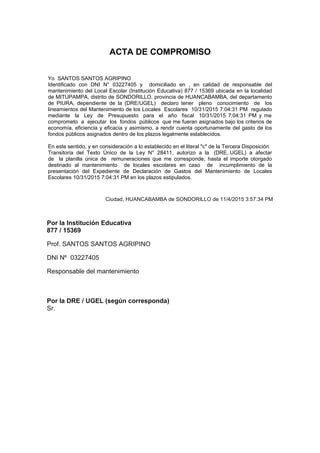 ACTA DE COMPROMISO
Yo SANTOS SANTOS AGRIPINO
Identificado con DNI N° 03227405 y domiciliado en , en calidad de responsable del
mantenimiento del Local Escolar (Institución Educativa) 877 / 15369 ubicada en la localidad
de MITUPAMPA, distrito de SONDORILLO, provincia de HUANCABAMBA, del departamento
de PIURA, dependiente de la (DRE/UGEL) declaro tener pleno conocimiento de los
lineamientos del Mantenimiento de los Locales Escolares 10/31/2015 7:04:31 PM regulado
mediante la Ley de Presupuesto para el año fiscal 10/31/2015 7:04:31 PM y me
comprometo a ejecutar los fondos públicos que me fueran asignados bajo los criterios de
economía, eficiencia y eficacia y asimismo, a rendir cuenta oportunamente del gasto de los
fondos públicos asignados dentro de los plazos legalmente establecidos.
En este sentido, y en consideración a lo establecido en el literal "c" de la Tercera Disposición
Transitoria del Texto Único de la Ley N° 28411, autorizo a la (DRE, UGEL) a afectar
de la planilla única de remuneraciones que me corresponde, hasta el importe otorgado
destinado al mantenimiento de locales escolares en caso de incumplimiento de la
presentación del Expediente de Declaración de Gastos del Mantenimiento de Locales
Escolares 10/31/2015 7:04:31 PM en los plazos estipulados.
Ciudad, HUANCABAMBA de SONDORILLO de 11/4/2015 3:57:34 PM
Por la Institución Educativa
877 / 15369
Prof. SANTOS SANTOS AGRIPINO
DNI Nº 03227405
Responsable del mantenimiento
Por la DRE / UGEL (según corresponda)
Sr.
 