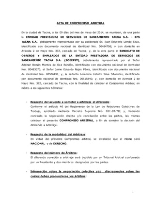 1
ACTA DE COMPROMISO ARBITRAL
En la ciudad de Tacna, a los 09 días del mes de mayo del 2014, se reunieron, de una parte
la ENTIDAD PRESTADORA DE SERVICIOS DE SANEAMIENTO TACNA S.A. – EPS
TACNA S.A., debidamente representada por su apoderado Sr. Ivan Eleuterio Liendo Silva,
identificado con documento nacional de identidad Nro. 00484706; y con domicilio en
Avenida 2 de Mayo Nro. 372, cercado de Tacna; y, de la otra parte el SINDICATO DE
OBREROS Y EMPLEADOS DE LA ENTIDAD PRESTADORA DE SERVICIOS DE
SANEAMIENTO TACNA S.A. (SOEEPST), debidamente representado por el Señor
Ademar Román Montes de Oca Rondón, identificado con documento nacional de identidad
Nro. 00483070, el Señor Jaime Eduardo Rejas Pérez, identificado con documento nacional
de identidad Nro. 00506491; y, la señorita Lorennha Lizbeth Silva Sifuentes, identificada
con documento nacional de identidad Nro. 00515840; y, con domicilio en Avenida 2 de
Mayo Nro. 372, cercado de Tacna, con la finalidad de celebrar el Compromiso Arbitral, en
mérito a los siguientes términos:
- Respecto del acuerdo a someter a arbitraje el diferendo:
Conforme el artículo 46 del Reglamento de la Ley de Relaciones Colectivas de
Trabajo, aprobado mediante Decreto Supremo Nro. 011-92-TR; y, habiendo
concluido la negociación directa y/o conciliación entre las partes, las mismas
celebran el presente COMPROMISO ARBITRAL, a fin de someter la decisión del
diferendo a Arbitraje.
- Respecto de la modalidad del Arbitraje:
En virtud del presente Compromiso arbitral, se establece que el mismo será
NACIONAL y de DERECHO.
- Respecto del número de Árbitros:
El diferendo sometido a arbitraje será decidido por un Tribunal Arbitral conformado
por un Presidente y dos miembros designados por las partes.
- Información sobre la negociación colectiva y/o discrepancias sobre las
cuales deben pronunciarse los árbitros:
 