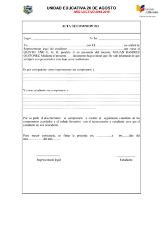 UNIDAD EDUCATIVA 26 DE AGOSTO
AÑO LECTIVO 2018-2019
ACTA DE COMPROMISO
Lugar: ________________________ Fecha: _________________________
Yo………………………………………………….con CI: …………………….. en calidad de
Representante legal del estudiante ………………………………………………que cursa el
QUINTO AÑO E. G. B. paralelo B en presencia del docente: MIRIAN RAMÍREZ
QUIÑONEZ. Mediante el presente documento hago constar que: He sido informado de que
mi hijo/a o representado/a este bajo en su rendimiento:
Es por consiguiente como representante me comprometo a:
……………………………………………………………………………………………………
……………………………………………………………………………………………………
……………………………………………………………………………………………………
Y como estudiante me comprometo a:
……………………………………………………………………………………………………
……………………………………………………………………………………………………
……………………………………………………………………………………………………
……………………………………………………………………………………………………
……………………………………………………………..
Por su parte el docente/tutor/ se compromete a realizar el seguimiento constante de los
compromisos acordados y el trabajo formativo con el representante y estudiante para que el
estudiante no sea reincidente.
Para mayor constancia, se firma la presente en: ……………a los…….días del
mes……………del año……..
Representante legal Estudiante
 