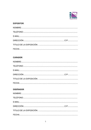 1
EXPOSITOR
NOMBRE:..............................................................................................................
TELÉFONO:..........................................................................................................
E-MAIL:..................................................................................................................
DIRECCIÓN:................................................................................C.P:...................
TITULO DE LA EXPOSICIÓN:…...........................................................................
FECHA:..................................................................................................................
CURADOR
NOMBRE:..............................................................................................................
TELÉFONO:..........................................................................................................
E-MAIL:..................................................................................................................
DIRECCIÓN:................................................................................C.P:...................
TITULO DE LA EXPOSICIÓN:…...........................................................................
FECHA:..................................................................................................................
DISEÑADOR
NOMBRE:..............................................................................................................
TELÉFONO:..........................................................................................................
E-MAIL:..................................................................................................................
DIRECCIÓN:................................................................................C.P:...................
TITULO DE LA EXPOSICIÓN:…...........................................................................
FECHA:..................................................................................................................
 