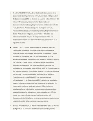  1. ACTA ACUERDO HUILA En el Salón de Gobernadores, de la
Gobernación del Departamento del Huila, siendo la 1:30 p.m., del 5
de Septiembre de 2013, se dio inicio al Acuerdo entre el Ministro del
Interior, Ministro de Agricultura, Señor Gobernador del
Departamento, Senadores y Representantes del Departamento del
Huila, Diputados, Alcaldes de algunos Municipios del Huila,
Representantes de Los Gremios Campesinos y Representantes del
Sector Productivo e Indígenas, escuchadas y debatidas las
intervenciones de la mayoría de los presentes en orden a la
moderación realizada por el señor Gobernador, se concluye en el
siguiente acuerdo:
 Tema 1. CR É DITOS El MINISTERIO DE AGRICULTURA se
compromete a presentar un Proyecto de Ley con mensaje de
urgencia, para la condonación del principal, los intereses y costos
judiciales de los pasivos que a 31 de Diciembre del 2012 se
encuentren vencidos, diferenciando los del sector del Banco Agrario
con cargo al PYG del banco. Las demás deudas del sistema
financiero y cooperativo, con cargo a un PRAN Nacional, con
posibilidad de condonación entre el 70 y/o el 80 %. El monto para los
dos eventos anteriores, no podráser superior a 20 millones de pesos
por principal y, cobijando todos los pasivos a cargo del Sector
Financiero con la Línea FINAGRO. Los pasivos vigentes
refinanciados a 31 de Diciembre de 2012, deberán ser estudiados
para un tratamiento preferencial que establezca su reducción y/o
condonación conforme al párrafo anterior. El Banco Agrario
estudiaráde forma individual las condiciones crediticias de plazo y
tasa de interés de las obligaciones reestructuradas con el fin de
buscar una mejora de las mismas. Los Congresistas del
Departamento del Huila hacen el compromiso de acompañamiento y
votación favorable del proyecto de manera unánime.
 Tema 2. PROTECCION AL INGRESO CAFETERO (PIC) El Ministro
de Agricultura en compañía del Ministro de Hacienda y Crédito
 