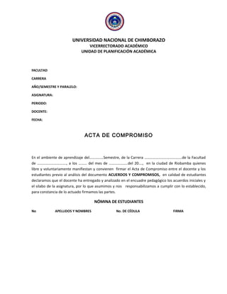 UNIVERSIDAD NACIONAL DE CHIMBORAZO
VICERRECTORADO ACADÉMICO
UNIDAD DE PLANIFICACIÓN ACADÉMICA
FACULTAD
CARRERA
AÑO/SEMESTRE Y PARALELO:
ASIGNATURA:
PERIODO:
DOCENTE:
FECHA:
ACTA DE COMPROMISO
En el ambiente de aprendizaje del……………Semestre, de la Carrera ………………………………….de la Facultad
de …………………………., a los ……… del mes de ………………..del 20…., en la ciudad de Riobamba quienes
libre y voluntariamente manifiestan y convienen firmar el Acta de Compromiso entre el docente y los
estudiantes previo al análisis del documento ACUERDOS Y COMPROMISOS, en calidad de estudiantes
declaramos que el docente ha entregado y analizado en el encuadre pedagógico los acuerdos iniciales y
el silabo de la asignatura, por lo que asumimos y nos responsabilizamos a cumplir con lo establecido,
para constancia de lo actuado firmamos las partes.
NÓMINA DE ESTUDIANTES
No APELLIDOS Y NOMBRES No. DE CÉDULA FIRMA
 