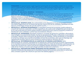 PARAGRAFO: El representante Legal requerirá autorización de la Asamblea General de Accionista para la celebración de cualquier operación directa o indirectamente relacionada con el objeto social que supere la cuantía en pesos de 300 salarios mínimos mensuales legales vigentes, vigente en el día de la negociación.------------------------------------------------------------------------------CAPITULO IV. BALANCES, RESERVAS Y DIVIDENDO.-------------------------------------------ARTICULO 45º. BALANCE GENERAL: La sociedad tendrá un periodo fiscal anual que termina el 31 de diciembre de cada año, fechas en las cuales deberá efectuar un corte de cuentas y elaborarse un Balance General, un estado de Perdidas y Ganancias, un inventario, un proyecto de distribución de utilidades, todo lo cual deberá presentarse por el Representante Legal a la Asamblea General de Accionistas en su reunión ordinaria o en su defectos, en la primera reunión extraordinaria que se celebre.-------------------------------------------------------------------------------------ARTICULO 46º. RESERVA LEGAL: De conformidad con lo dispuesto en la Ley la Sociedad formara una reserva legal anual con no menos del diez por ciento (10%) de las utilidades, liquidadas de cada ejercicio, hasta llegar al tope del 50% del capital suscrito.-----------------------------------------ARTICULO 47º. RESERVAS OCASIONALES: La Asamblea General de Accionistas, podrá ordenar la creación de reservas ocasionales con fines específicos, las cuales serán obligatorias para el ejercicio en el cual se decreten así mismo podrá cambiar la destinacion de la reserva ocasional y ordenar su distribución como utilidades cuando haya necesidad de utilizarla.----------------------------ARTICULO 48º. DIVIDENDOS: Aprobado el balance, el estado de ganancias y perdidas, efectuada la reserva legal y la ocasional decretadas, hechas las apropiaciones fiscales y tributarias, se procederá a estudiar y decidir sobre el proyecto de distribución de utilidades. Dichos dividendos se cancelaran en la forma y tiempo que acuerde la Asamblea General de accionistas, salvo que se disponga una capitalización de ellos, para el cual se tendrá en cuenta el quórum decisorio de Ley.--ARTICULO 49º. DETERMINACION DE LA CUANTIA DE UTILIDADES A DISTRIBUIR: Salvo determinación en contrario, aprobada por el setenta por ciento (70%) de las acciones representadas en la Asamblea General de Accionistas, la sociedad repartirá a titulo de dividendo o participación, no menos del cincuenta por ciento (50%) de las utilidades liquidas obtenidas en cada ejercicio o del saldo de las mismas, si tuviera que enjugar perdidas de ejercicios anteriores.-----------ARTICULO 50º. PRESCRIPCION SOBRE DIVIDENDOS NO RECLAMADOS. La acción judicial para reclamar dividendos decretados por la Asamblea General de Accionistas, prescribe en veinte (20) años contados a partir del a fecha en que estos han debido pagarse.--------------------------
