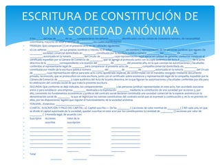 A los _____ del mes de ______ de 20___, comparecieron los señores _________ identificados con las cédula de ciudadanía número, de nacionalidad colombiana, mayores de edad y vecinos de _________, los cuales manifestaron: PRIMERA: Que comparecen (1) en el presente acto en las calidades siguientes: a) Los señores _________ en sus propios nombres e interés; b) El señor _________, en nombre y representación de las personas jurídicas que siguen: De _________ sociedad comercial domiciliada en _________, constituida por la escritura pública número _________ del _________ de _________ de _________, autorizada en la notaría _________ del Círculo de _________, cuya representación legal ejerce en calidad de gerente, conforme consta en el certificado expedido por la Cámara de Comercio de _________, que se agrega al protocolo junto con la copia auténtica del Acta # _________ de la junta directiva de la _________ correspondiente a la reunión del _________ de _________ del presente año, en la que constan las autorizaciones y facultades conferidas al representante legal de _________ para comparecer al presente acto; de _________, compañía comercial domiciliada en, _________ constituida por medio de la escritura pública número _________ del _________ de _________ de _________, autorizada en la notaría _________ del Círculo de _________, cuya representación ejerce para este acto como apoderado especial, de conformidad con el mandato otorgado mediante documento privado, reconocido, que se protocoliza con esta escritura, junto con el certificado sobre existencia y representación legal de la compañía, expedido por la Cámara de Comercio de _________ y copia auténtica del Acta de la junta directiva, en la que figuran las autorizaciones y facultades conferidas por ella para la celebración del contrato social de que trata la presente escritura.SEGUNDA: Que conforme se dejó indicado, los comparecientes _________ y las personas jurídicas representadas en este acto, han acordado asociarse entre sí para establecer una empresa _________ destinada a la explotación _________ mediante la constitución de una sociedad por acciones y, por ello, convenido los fundamentos económicos y jurídicos del contrato social declaran constituida una sociedad comercial de la especie anónima con la denominación social de _________  la que se regirá por las normas constitutivas del contrato social que se expresan a continuación y, en lo no previsto en ellas, por las disposiciones legales que regulan el funcionamiento de la sociedad anónima.TERCERA. –Estatutos: _____________________CUARTA.- SUSCRIPCIÓN Y PAGO DEL CAPITAL: a). Capital suscrito.— De las _________ ( ) acciones de valor nominal de _________ ( ) M/l cada una, en que se divide el capital autorizado de la sociedad, quedan suscritas en este acto por los constituyentes la cantidad de _________ ( ) acciones por valor de _________ (  ) moneda legal, de acuerdo con:Suscriptor	Acciones	Valor de la	suscritas	suscripción________________________	_________________	_____________________________________________	_________________	_____________________________________________ 	_________________	_____________________________________________	_________________	_____________________________________________	_________________	_____________________________________________	_________________	_____________________                            	________		__________Total			__________________		_______________________                                  ________                   __________ESCRITURA DE CONSTITUCIÓN DE UNA SOCIEDAD ANÓNIMA