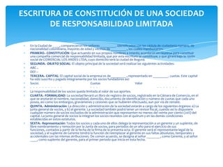 ESCRITURA DE CONSTITUCIÓN DE UNA SOCIEDAD DE RESPONSABILIDAD LIMITADAEn la Ciudad de ____, comparecieron los señores _________. identificados con las cédula de ciudadanía número, de nacionalidad colombiana, mayores de edad y vecinos de _________., los cuales manifestaron: PRIMERO.- CONSTITUCIÓN: Que actuando en sus propios nombres e interés; acordaron en reunirse para constituir una compañía comercial de responsabilidad limitada, que por esta escritura se constituye, y que girará bajo la razón social de COMERCIAL LOS ANDES LTDA, cuyo domicilio será la ciudad de Bogotá.SEGUNDA.- OBJETO SOCIAL: El objeto principal de la sociedad será realizar las siguientes actividades:ABC ..DEF---TERCERA.- CAPITAL: El capital social de la empresa es de_________., representado en _________. cuotas. Este capital ha sido suscrito y pagado íntegramente por los socios fundadores así:Socio:			Cuotas		Valor-   -   -   -   -   -   -   -   -   -   -   		-   -   -   			-   -   -   -   -   -   -   La responsabilidad de los socios queda limitada al valor de sus aportes.CUARTA.- FORMALIDAD: La sociedad llevará un libro de registro de socios, registrado en la Cámara de Comercio, en el que se anotarán el nombre, nacionalidad, domicilio, documento de identificación y número de cuotas que cada uno posea, así como los embargos, gravámenes y cesiones que se hubieren efectuado, aun por vía de remate.QUINTA.- Administración: La dirección y administración de la sociedad estarán a cargo de los siguientes órganos: a) La junta general de socios, y b) el gerente. La sociedad también podrá tener un revisor fiscal, cuando así lo dispusiere cualquier número de socios excluidos de la administración que representen no menos del veinte por ciento (20%) del capital. La junta general de socios la integran los socios reunidos con el quórum y en las demás condiciones establecidas en estos estatutos.SEXTA.- Representación: Todos los socios y cada uno de ellos delega la representación a un gerente y un suplente, de libre nombramiento y remoción por la Junta de socios, para periodos de un año para el ejercicio de sus funciones, contados a partir de la fecha de la firma de la presenta acta. El gerente será el representante legal de la sociedad, y el suplente de Gerente tendrá la función de reemplazar al gerente en sus faltas absolutas, temporales y accidentales con las mismas atribuciones. De común acuerdo, se designa al señor ________, como Gerente, y al señor ____, como suplente del gerente, para el primer periodo que inicia en esta fecha.