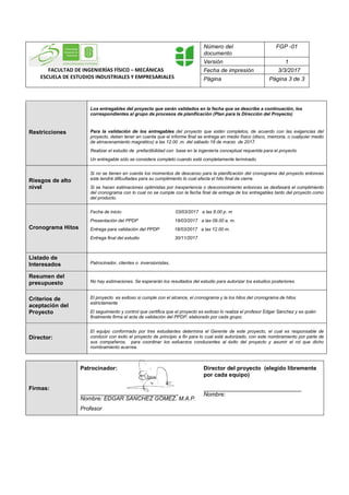 FACULTAD DE INGENIERÍAS FÍSICO – MECÁNICAS
ESCUELA DE ESTUDIOS INDUSTRIALES Y EMPRESARIALES
Número del
documento
FGP -01
Versión 1
Fecha de impresión 3/3/2017
Página Página 3 de 3
Restricciones
Los entregables del proyecto que serán validados en la fecha que se describe a continuación, los
correspondientes al grupo de procesos de planificación (Plan para la Dirección del Proyecto)
Para la validación de los entregables del proyecto que estén completos, de acuerdo con las exigencias del
proyecto, deben tener en cuenta que el informe final se entrega en medio físico (disco, memoria, o cualquier medio
de almacenamiento magnético) a las 12.00 .m. del sábado 18 de marzo de 2017.
Realizar el estudio de prefactibilidad con base en la ingeniería conceptual requerida para el proyecto
Un entregable sólo se considera completo cuando está completamente terminado.
Riesgos de alto
nivel
Si no se tienen en cuenta los momentos de descanso para la planificación del cronograma del proyecto entonces
este tendrá dificultades para su cumplimiento lo cual afecta el hito final de cierre.
Si se hacen estimaciones optimistas por inexperiencia o desconocimiento entonces se desfasará el cumplimiento
del cronograma con lo cual no se cumple con la fecha final de entrega de los entregables tanto del proyecto como
del producto.
Cronograma Hitos
Fecha de inicio: 03/03/2017 a las 8.00 p. m
Presentación del PPDP 18/03/2017 a las 09.00 a. m.
Entrega para validación del PPDP 18/03/2017 a las 12.00 m.
Entrega final del estudio 30/11/2017
Listado de
Interesados Patrocinador, clientes o inversionistas,
Resumen del
presupuesto No hay estimaciones. Se esperarán los resultados del estudio para autorizar los estudios posteriores.
Criterios de
aceptación del
Proyecto
El proyecto es exitoso si cumple con el alcance, el cronograma y la los hitos del cronograma de hitos
estrictamente
El seguimiento y control que certifica que el proyecto es exitoso lo realiza el profesor Edgar Sánchez y es quién
finalmente firma el acta de validación del PPDP, elaborado por cada grupo.
Director:
El equipo conformado por tres estudiantes determina el Gerente de este proyecto, el cual es responsable de
conducir con éxito el proyecto de principio a fin para lo cual está autorizado, con este nombramiento por parte de
sus compañeros, para coordinar los esfuerzos conducentes al éxito del proyecto y asumir el rol que dicho
nombramiento acarrea.
Firmas:
Patrocinador:
Nombre: EDGAR SANCHEZ GÓMEZ. M.A.P.
Profesor
Director del proyecto (elegido libremente
por cada equipo)
Nombre:
 