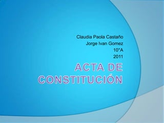ACTA DE CONSTITUCIÓN Claudia Paola Castaño Jorge IvanGomez 10°A 2011 