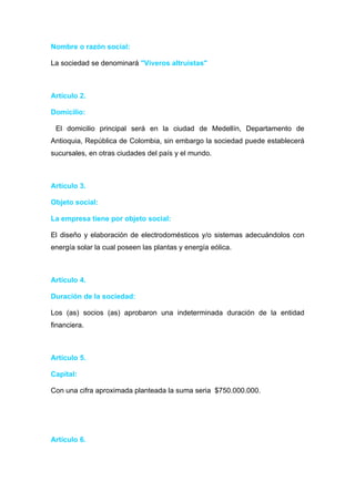 Nombre o razón social:

La sociedad se denominará "Viveros altruistas"



Artículo 2.

Domicilio:

 El domicilio principal será en la ciudad de Medellín, Departamento de
Antioquia, República de Colombia, sin embargo la sociedad puede establecerá
sucursales, en otras ciudades del país y el mundo.



Artículo 3.

Objeto social:

La empresa tiene por objeto social:

El diseño y elaboración de electrodomésticos y/o sistemas adecuándolos con
energía solar la cual poseen las plantas y energía eólica.



Artículo 4.

Duración de la sociedad:

Los (as) socios (as) aprobaron una indeterminada duración de la entidad
financiera.



Artículo 5.

Capital:

Con una cifra aproximada planteada la suma seria $750.000.000.




Artículo 6.
 