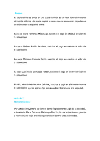 Cuotas:

El capital social se divide en una cuota o acción de un valor nominal de ciento
cincuenta millones de pesos, capital y cuotas que se encuentran pagadas en
su totalidad de la siguiente forma:



La socia María Fernanda Madariaga, suscribe el pago en efectivo el valor de
$150.000.000.



La socia Melissa Patiño Arboleda, suscribe el pago en efectivo el valor de
$150.000.000.



La socia Mariana Arboleda Berrio, suscribe el pago en efectivo el valor de
$150.000.000.



El socio Juan Pablo Berruecos Roldan, suscribe el pago en efectivo el valor de
$100.000.000.



El socio John Estiven Betancur Ceballos, suscribe el pago en efectivo el valor de
$150.000.000, así los aportes han sido pagados íntegramente a la sociedad.




Artículo 7.
Nombramientos:


Por votación mayoritaria se nombró como Representante Legal de la sociedad,
a la señorita María Fernanda Madariaga Rendón, la cual actuará como gerente
y representante legal ante los organismos de control y las autoridades.
 