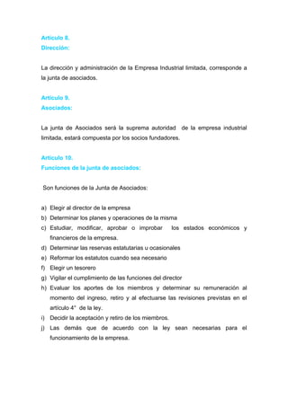 Articulo 8.
Dirección:


La dirección y administración de la Empresa Industrial limitada, corresponde a
la junta de asociados.


Articulo 9.
Asociados:


La junta de Asociados será la suprema autoridad de la empresa industrial
limitada, estará compuesta por los socios fundadores.


Articulo 10.
Funciones de la junta de asociados:


Son funciones de la Junta de Asociados:


a) Elegir al director de la empresa
b) Determinar los planes y operaciones de la misma
c) Estudiar, modificar, aprobar o improbar           los estados económicos y
   financieros de la empresa.
d) Determinar las reservas estatutarias u ocasionales
e) Reformar los estatutos cuando sea necesario
f) Elegir un tesorero
g) Vigilar el cumplimiento de las funciones del director
h) Evaluar los aportes de los miembros y determinar su remuneración al
   momento del ingreso, retiro y al efectuarse las revisiones previstas en el
   artículo 4° de la ley.
i) Decidir la aceptación y retiro de los miembros.
j) Las demás que de acuerdo con la ley sean necesarias para el
   funcionamiento de la empresa.
 
