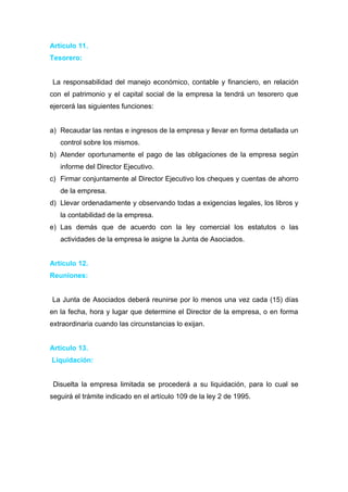 Articulo 11.
Tesorero:


La responsabilidad del manejo económico, contable y financiero, en relación
con el patrimonio y el capital social de la empresa la tendrá un tesorero que
ejercerá las siguientes funciones:


a) Recaudar las rentas e ingresos de la empresa y llevar en forma detallada un
   control sobre los mismos.
b) Atender oportunamente el pago de las obligaciones de la empresa según
   informe del Director Ejecutivo.
c) Firmar conjuntamente al Director Ejecutivo los cheques y cuentas de ahorro
   de la empresa.
d) Llevar ordenadamente y observando todas a exigencias legales, los libros y
   la contabilidad de la empresa.
e) Las demás que de acuerdo con la ley comercial los estatutos o las
   actividades de la empresa le asigne la Junta de Asociados.


Articulo 12.
Reuniones:


La Junta de Asociados deberá reunirse por lo menos una vez cada (15) días
en la fecha, hora y lugar que determine el Director de la empresa, o en forma
extraordinaria cuando las circunstancias lo exijan.


Articulo 13.
Liquidación:


 Disuelta la empresa limitada se procederá a su liquidación, para lo cual se
seguirá el trámite indicado en el artículo 109 de la ley 2 de 1995.
 