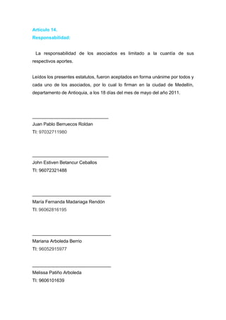 Articulo 14.
Responsabilidad:


 La responsabilidad de los asociados es limitado a la cuantía de sus
respectivos aportes.


Leídos los presentes estatutos, fueron aceptados en forma unánime por todos y
cada uno de los asociados, por lo cual lo firman en la ciudad de Medellín,
departamento de Antioquia, a los 18 días del mes de mayo del año 2011.




______________________________
Juan Pablo Berruecos Roldan
TI: 97032711980



______________________________
John Estiven Betancur Ceballos
TI: 96072321488




_______________________________
María Fernanda Madariaga Rendón
TI: 96062816195




_______________________________
Mariana Arboleda Berrio
TI: 96052915977


_______________________________
Melissa Patiño Arboleda
TI: 9606101639
 