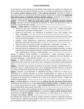 ACTA DE CONSTITUCION
EN LA CIUDAD DE JULIACA, PROVINCIA DE SAN ROMAN, PUNO; SIENDO LAS CUATRO DE LA TARDE DEL DIA
TRENTA UNO DEL MES DE ENERO DEL AÑO DOS MIL TRECE, EL TITULAR DE LA EMPRESA QUE SE CONSTITUYE,
DON: CARLOS ALBERTO GONZALES QUISPE Y JOSE ALANGUIA ANCHAPURI, PROCEDEN A TOMAR LA
DECISION DE CONSTITUIR UNA EMPRESA SOCIEDAD ANONIMA CERRADA QUE SE DENOMINARA RADIO TAXI
RADIO MOTO JULIACA TE QUEREMOS SOCIEDAD ANONIMA CERRADA RECAENDO EN SU PERSONA EL
CARGO DEL TITULAR, DECISION QUE SE LLEVA ACABO POR LOS SIGUIENTES MOTIVOS ===================
PRIMERO.- DENOMINACION: RADIO TAXI RADIO MOTO JULIACA TE QUEREMOS SOCIEDAD ANONIMA
CERRADA, PUDIENDO UTILIZAR LA DENOMINACION ABREVIADA DE RADIO TAXI RADIO MOTO JULIACA TE
QUEREMOS SOCIEDAD ANONIMA CERRADA ============================================
SEGUNDO.- EL OBJETO SOCIAL DE LA EMPRESA ES EL SIGUIENTE: ===================================
 SERVICIO DE RADIO TAXI, TRANSPORTE DE PASAJEROS A NIVEL LOCAL , URBANO INTERURBANO
INTERPROVINCIAL NACIONAL E INTERNACIONAL. ========================================
 SERVICIO DE RADIO MOTO TAXI, TRANSPORTE DE PASAJEROS A NIVEL LOCAL URBANO, INTER
RURAL, INTERURBANO. ============================================================
 COMPRA Y VENTA IMPORTACION, EXPORTACION, REPRESENTACION, COMERCIALIZACION DE TODO
TIPO DE VEHÍCULOS EN GENERAL ====================================================
 COMPRA Y VENTA IMPORTACION, EXPORTACION, REPRESENTACION, COMERCIALIZACION DE
REPUESTOS PARA TODO TIPO DE VEHICULOS. ===========================================
 SERVICIO DE GRIFO Y/O CENTROS DE VENTA DE COMBUSTIBLE Y LUBRICANTES EN GENERAL. =====
 SERVICIO DE ALQUILER, MANTENEMIENTO Y REPARACION DE VEHICULOS EN GENERAL. ========
 REALIZAR SERVICIO DE TRANSPORTE DE CARGA CON VEHICULOS MENORES MOTOTAXI , DE CARGA
CAMIONETA DE SERVICIOURBANO MUDANZAS Y SERVICIOS DE TRANSPORTE DE PASAJEROS A NIVEL
LOCAL INTERPROVINCIAL, REGIONAL Y A NIVEL NACIONAL. =================================
ADEMAS LA EMPRESA PODRA DEDICARSE A CUALESQUIERA Y OTRAS ACTIVIDADES AFINES Y
COMPLEMENTARIAS PERMITIDAS POR LAS LEYES NACIONALES, COMPATIBLE CON LAS EMPRESAS DE
SOCIEDADES ANONIMAS. Y EL QUE DECIDA EL TITULAR. =========================================
TERCERO.- LA EMPRESA ESTABLECE SU DOMICILIO LEGAL EN EL JIRON ALFONZO UGARTE Nº 223,
URBANIZACION JORGE CHAVEZ DEL DISTRITO DE JULIACA, PROVINCIA DE SAN ROMAN Y DEPARTAMENTO DE
PUNO. ===================================================================================
CUARTO.- LA EMPRESA PUEDE ESTABLECER AGENCIAS, SUCURSALES, OFICINAS Y REPRESENTACIONES EN
CUALQUIER LUGAR DE LA REPUBLICA DEL PERU, Y EN EL EXTRANJERO BASTANDO PARA ELLO LA DECISION
DEL TITULAR Y LA RESPECTIVA INSCRIPCION EN EL REGISTRO MERCANTIL. ============================
QUINTO.- DURACION; LAS OPERACIONES SE CONSIDERAN INICIADAS A PARTIR DE LA FECHA DE SU
INSCRIPCION EN LA OFICINA REGISTRAL DE JULIACA, RECONOCIENDOSE LA VALIDEZ DE LOS ACTOS
REALIZADOS CON ANTERIORIDAD POR EL TITULAR O POR EL REPRESENTANTE DESIGNADO, DESDE QUE ESTA
SE PRODUZCA, SIN PERJUICIO DE LO DISPUSTO EN EL INCISO A) DEL ARTICULO SEPTIMO Y TENDRA UNA
DURACION INDETERMINADO. ================================================================
SEXTO.- EL CAPITAL SOCIAL DE LA EMPRESA ES DE S/. 2,000.00 (DOS MIL CON 00/100 NUEVOS SOLES),
INTEGRAMENTE APORTADO POR EL TITULAR CARLOS ALBERTO GONZALES QUISPE, EN BIENES DINERARIOS
DE s/ 1,100.00 NUEVOS SOLES CON 00/100 Y JOSE ALANGUIA ANCHAPURI CON BIENES DINERARIOS DE
S/900.00 (NOVECIENTOS NUEVOS SOLES CON 00/100) =============================================
SEPTIMO.- PROCEDIENDO LUEGO A APROBAR EL ESTATUTO DE LA EMPRESA QUE CONSTA DE VI TITULOS Y 32
ARTICULOS, SE NOMBRA COMO PRIMER GERENTE DE LA EMPRESA A CARLOS ALBERTO GONZALES QUISPE,
IDENTIFICADO CON DNI Nº 80668324, Y COMO QUIERA QUE EL CARGO RECAE EN EL TITULAR, SE LE
DESIGNARA COMO TITULAR – GERENTE. =====================================================
NO HABIENDO MAS PUNTOS QUE TARTAR SE ACORDO SUSCRIBIR LA MINUTA Y ESCRITURA PUBLICA DE
CONSTITUCION DE LA EMPRESA, CONCLUYENDO A HORAS SEIS DE LA TARDE DEL MISMO DIA, Y EN SEÑAL
DE CONFORMIDAD FIRMA AL PIEDEL PRESENTE. ===========================================
 