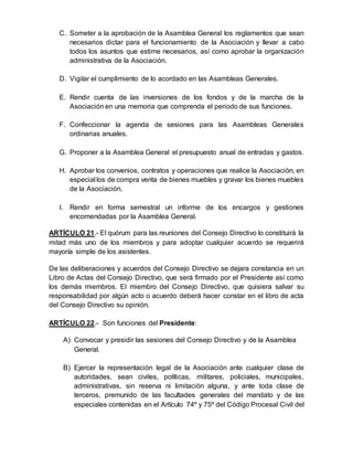 C. Someter a la aprobación de la Asamblea General los reglamentos que sean
necesarios dictar para el funcionamiento de la Asociación y llevar a cabo
todos los asuntos que estime necesarios, así como aprobar la organización
administrativa de la Asociación.
D. Vigilar el cumplimiento de lo acordado en las Asambleas Generales.
E. Rendir cuenta de las inversiones de los fondos y de la marcha de la
Asociación en una memoria que comprenda el periodo de sus funciones.
F. Confeccionar la agenda de sesiones para las Asambleas Generales
ordinarias anuales.
G. Proponer a la Asamblea General el presupuesto anual de entradas y gastos.
H. Aprobar los convenios, contratos y operaciones que realice la Asociación, en
especial los de compra venta de bienes muebles y gravar los bienes muebles
de la Asociación.
I. Rendir en forma semestral un informe de los encargos y gestiones
encomendadas por la Asamblea General.
ARTÍCULO 21.- El quórum para las reuniones del Consejo Directivo lo constituirá la
mitad más uno de los miembros y para adoptar cualquier acuerdo se requerirá
mayoría simple de los asistentes.
De las deliberaciones y acuerdos del Consejo Directivo se dejara constancia en un
Libro de Actas del Consejo Directivo, que será firmado por el Presidente así como
los demás miembros. El miembro del Consejo Directivo, que quisiera salvar su
responsabilidad por algún acto o acuerdo deberá hacer constar en el libro de acta
del Consejo Directivo su opinión.
ARTÍCULO 22.- Son funciones del Presidente:
A) Convocar y presidir las sesiones del Consejo Directivo y de la Asamblea
General.
B) Ejercer la representación legal de la Asociación ante cualquier clase de
autoridades, sean civiles, políticas, militares, policiales, municipales,
administrativas, sin reserva ni limitación alguna, y ante toda clase de
terceros, premunido de las facultades generales del mandato y de las
especiales contenidas en el Artículo 74º y 75º del Código Procesal Civil del
 
