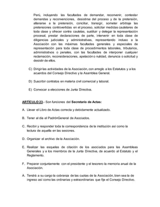 Perú, incluyendo las facultades de demandar, reconvenir, contestar
demandas y reconvenciones, desistirse del proceso y de la pretensión,
allanarse a la pretensión, conciliar, transigir, someter arbitraje las
pretensiones controvertidas en el proceso, solicitar medidas cautelares de
toda clase y ofrecer contra cautelas, sustituir y delegar la representación
procesal, prestar declaraciones de parte, intervenir en toda clase de
diligencias judiciales y administrativas, representando incluso a la
Asociación con las máximas facultades generales y especiales de
representación para toda clase de procedimientos laborales, tributarios,
administrativos o penales, con las facultades de interponer cualquier
reclamación, reconsideraciones, apelación o nulidad, denuncia o solicitud y
desistir de ellos.
C) Dirigir las actividades de la Asociación, con arreglo a los Estatutos y a los
acuerdos del Consejo Directivo y la Asamblea General.
D) Suscribir contratos en materia civil comercial y laboral.
E) Convocar a elecciones de Junta Directiva.
ARTÍCULO 23.- Son funciones del Secretario de Actas:
A. Llevar el Libro de Actas correcta y debidamente actualizado.
B. Tener al día el PadrónGeneral de Asociados.
C. Recibir y responder toda la correspondencia de la institución así como la
lectura de aquella en las sesiones.
D. Organizar el archivo de la Asociación.
E. Realizar las esquelas de citación de los asociados para las Asambleas
Generales y a los miembros de la Junta Directiva, de acuerdo al Estatuto y el
Reglamento.
F. Preparar conjuntamente con el presidente y el tesorero la memoria anual de la
Asociación.
A. Tendrá a su cargo la cobranza de las cuotas de la Asociación, bien sea la de
ingreso así como las ordinarias y extraordinarias que fije el Consejo Directivo.
 