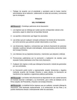 C. Trabajar de acuerdo con el presidente y secretario para la buena marcha
administrativa de la institución, colaborando en todas las acciones y comisiones
que le encarguen.
TITULO V
DEL PATRIMONIO
ARTÍCULO 27.- Constituye patrimonio de la Asociación:
1. Los ingresos que se obtenga por cuotas que les correspondan abonar a los
asociados, según lo determine la Asamblea General.
2. Los aportes o donaciones que hagan los asociados.
3. Las rentas que por cualquier concepto produzcan los bienes de la Asociación,
así como servicios que pudieran prestar relacionados a sus fines.
4. Las donaciones, legados y concesiones que reciba la Asociación de personas
naturales o jurídicas del país o del extranjero, de los asociadosy de los miembros
del Consejo Directivo.
5. Los intereses de sus depósitos bancarios, inversiones que adquiera o efectué.
6. Promociones publicitarias por la promoción y realización de eventos para
recaudar fondos destinados a los fines de la Asociación.
7. Cualquier otro ingreso o renta que obtenga la Asociación, incluida las generadas
por sus actividades.
8. La Asociación podrá recibir y expresamente aceptar donaciones y legados
mediante acuerdo del Consejo Directivo a estos efectos, la Asociación se
inscribirá en los registros u organismos públicos pertinentes.
ARTÍCULO 28.- Los fondos de la Asociaciónse depositarán en una cuenta bancaria
en moneda nacional o extranjera y su movimiento, giro o retiro se realizara con la
firma conjunta del Presidente y Tesorero de Consejo Directivo.
ARTÍCULO 29.- La totalidad de los ingresos que por cualquier concepto obtenga la
Asociación, será destinada exclusivamente a la consecución de sus fines y no
podrán distribuirse directa o indirectamente entre los asociados.
 