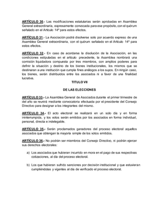 ARTÍCULO 30.- Las modificaciones estatutarias serán aprobadas en Asamblea
General extraordinaria, expresamente convocada para ese propósito, con el quórum
señalado en el Artículo 14º para estos efectos.
ARTÍCULO 31.- La Asociación podrá disolverse solo por acuerdo expreso de una
Asamblea General extraordinaria, con el quórum señalado en el Artículo 14º para
estos efectos.
ARTÍCULO 32.- En caso de acordarse la disolución de la Asociación, en las
condiciones estipuladas en el artículo precedente, la Asamblea nombrará una
comisión liquidadora compuesta por tres miembros, con amplios poderes para
definir la situación y destino de los bienes institucionales, los mismos que se
destinaran a una institución que cumpla fines análogos a los suyos. En ningún caso,
los bienes, serán distribuidos entre los asociados ni a favor de una finalidad
lucrativa.
TITULO VII
DE LAS ELECCIONES
ARTÍCULO 33.- La Asamblea General de Asociados durante el primer trimestre de
del año se reunirá mediante convocatoria efectuada por el presidente del Consejo
Directivo para designar a los integrantes del mismo.
ARTÍCULO 34.- El acto electoral se realizará en un solo día y en forma
ininterrumpida, y los votos serán emitidos por los asociados en forma individual,
personal, directa e indelegable.
ARTÍCULO 35.- Serán proclamados ganadores del proceso electoral aquellos
asociados que obtengan la mayoría simple de los votos emitidos.
ARTÍCULO 36.- No podrán ser miembros del Consejo Directivo, ni podrán ejercer
sus derechos electorales:
a) Los asociados que hubieran incurrido en mora en el pago de sus respectivas
cotizaciones, al día del proceso electoral.
b) Los que hubieran sufrido sanciones por decisión institucional y que estuvieran
cumpliéndolas y vigentes al día de verificado el proceso electoral.
 